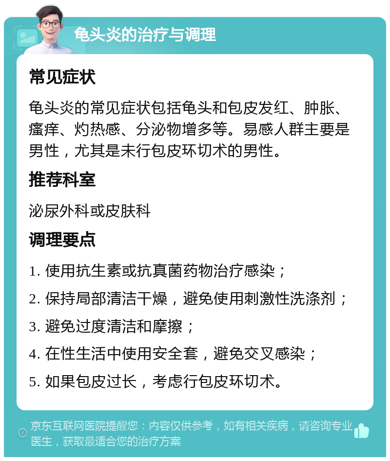 龟头炎的治疗与调理 常见症状 龟头炎的常见症状包括龟头和包皮发红、肿胀、瘙痒、灼热感、分泌物增多等。易感人群主要是男性，尤其是未行包皮环切术的男性。 推荐科室 泌尿外科或皮肤科 调理要点 1. 使用抗生素或抗真菌药物治疗感染； 2. 保持局部清洁干燥，避免使用刺激性洗涤剂； 3. 避免过度清洁和摩擦； 4. 在性生活中使用安全套，避免交叉感染； 5. 如果包皮过长，考虑行包皮环切术。