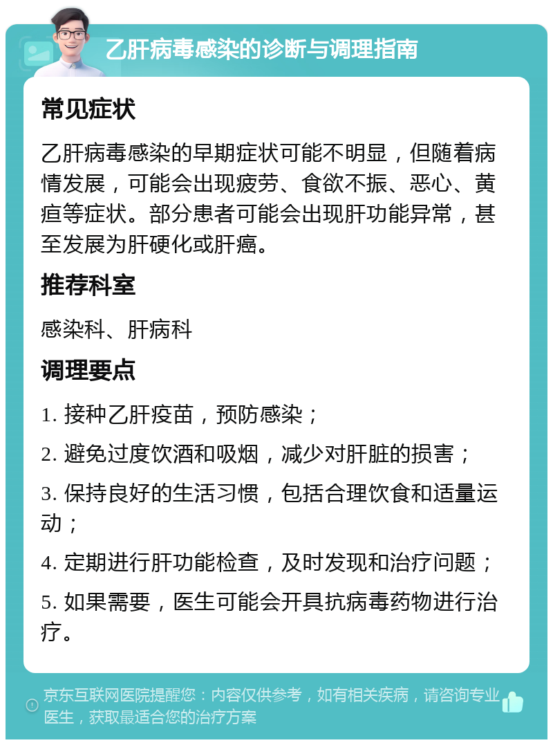 乙肝病毒感染的诊断与调理指南 常见症状 乙肝病毒感染的早期症状可能不明显，但随着病情发展，可能会出现疲劳、食欲不振、恶心、黄疸等症状。部分患者可能会出现肝功能异常，甚至发展为肝硬化或肝癌。 推荐科室 感染科、肝病科 调理要点 1. 接种乙肝疫苗，预防感染； 2. 避免过度饮酒和吸烟，减少对肝脏的损害； 3. 保持良好的生活习惯，包括合理饮食和适量运动； 4. 定期进行肝功能检查，及时发现和治疗问题； 5. 如果需要，医生可能会开具抗病毒药物进行治疗。