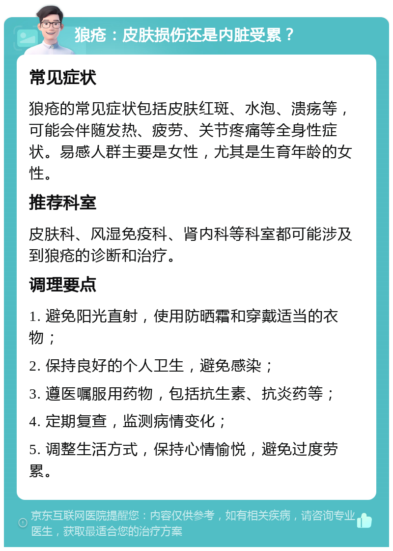 狼疮：皮肤损伤还是内脏受累？ 常见症状 狼疮的常见症状包括皮肤红斑、水泡、溃疡等，可能会伴随发热、疲劳、关节疼痛等全身性症状。易感人群主要是女性，尤其是生育年龄的女性。 推荐科室 皮肤科、风湿免疫科、肾内科等科室都可能涉及到狼疮的诊断和治疗。 调理要点 1. 避免阳光直射，使用防晒霜和穿戴适当的衣物； 2. 保持良好的个人卫生，避免感染； 3. 遵医嘱服用药物，包括抗生素、抗炎药等； 4. 定期复查，监测病情变化； 5. 调整生活方式，保持心情愉悦，避免过度劳累。