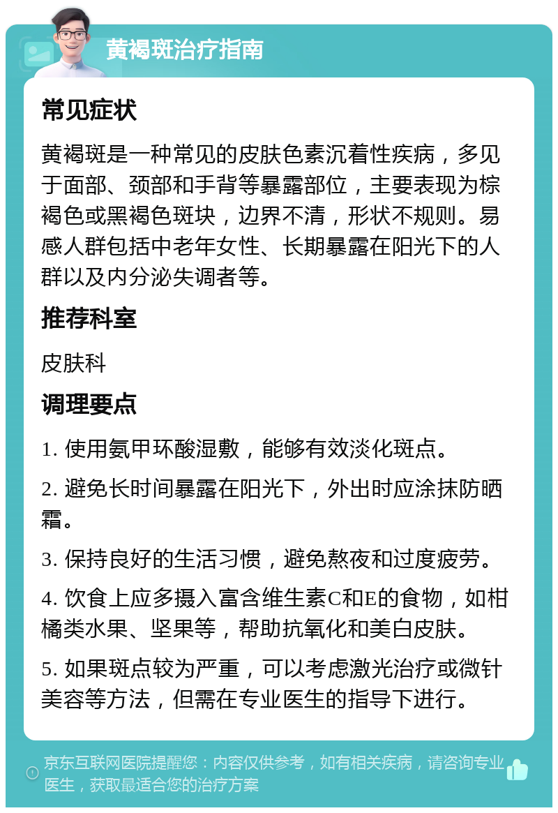 黄褐斑治疗指南 常见症状 黄褐斑是一种常见的皮肤色素沉着性疾病，多见于面部、颈部和手背等暴露部位，主要表现为棕褐色或黑褐色斑块，边界不清，形状不规则。易感人群包括中老年女性、长期暴露在阳光下的人群以及内分泌失调者等。 推荐科室 皮肤科 调理要点 1. 使用氨甲环酸湿敷，能够有效淡化斑点。 2. 避免长时间暴露在阳光下，外出时应涂抹防晒霜。 3. 保持良好的生活习惯，避免熬夜和过度疲劳。 4. 饮食上应多摄入富含维生素C和E的食物，如柑橘类水果、坚果等，帮助抗氧化和美白皮肤。 5. 如果斑点较为严重，可以考虑激光治疗或微针美容等方法，但需在专业医生的指导下进行。