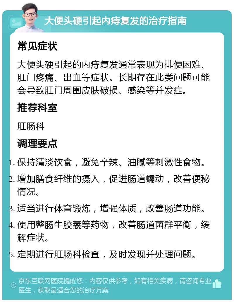 大便头硬引起内痔复发的治疗指南 常见症状 大便头硬引起的内痔复发通常表现为排便困难、肛门疼痛、出血等症状。长期存在此类问题可能会导致肛门周围皮肤破损、感染等并发症。 推荐科室 肛肠科 调理要点 保持清淡饮食，避免辛辣、油腻等刺激性食物。 增加膳食纤维的摄入，促进肠道蠕动，改善便秘情况。 适当进行体育锻炼，增强体质，改善肠道功能。 使用整肠生胶囊等药物，改善肠道菌群平衡，缓解症状。 定期进行肛肠科检查，及时发现并处理问题。