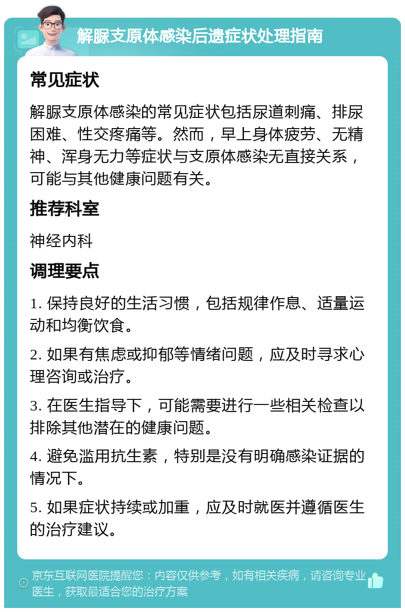 解脲支原体感染后遗症状处理指南 常见症状 解脲支原体感染的常见症状包括尿道刺痛、排尿困难、性交疼痛等。然而，早上身体疲劳、无精神、浑身无力等症状与支原体感染无直接关系，可能与其他健康问题有关。 推荐科室 神经内科 调理要点 1. 保持良好的生活习惯，包括规律作息、适量运动和均衡饮食。 2. 如果有焦虑或抑郁等情绪问题，应及时寻求心理咨询或治疗。 3. 在医生指导下，可能需要进行一些相关检查以排除其他潜在的健康问题。 4. 避免滥用抗生素，特别是没有明确感染证据的情况下。 5. 如果症状持续或加重，应及时就医并遵循医生的治疗建议。