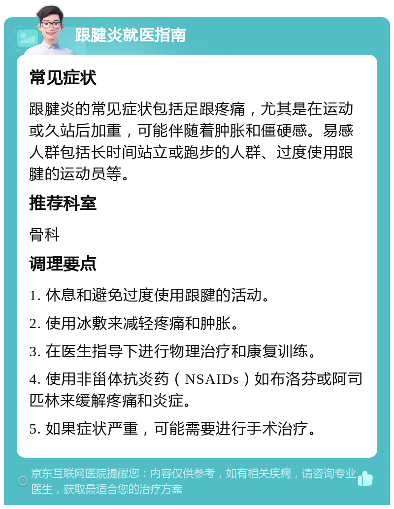 跟腱炎就医指南 常见症状 跟腱炎的常见症状包括足跟疼痛，尤其是在运动或久站后加重，可能伴随着肿胀和僵硬感。易感人群包括长时间站立或跑步的人群、过度使用跟腱的运动员等。 推荐科室 骨科 调理要点 1. 休息和避免过度使用跟腱的活动。 2. 使用冰敷来减轻疼痛和肿胀。 3. 在医生指导下进行物理治疗和康复训练。 4. 使用非甾体抗炎药（NSAIDs）如布洛芬或阿司匹林来缓解疼痛和炎症。 5. 如果症状严重，可能需要进行手术治疗。