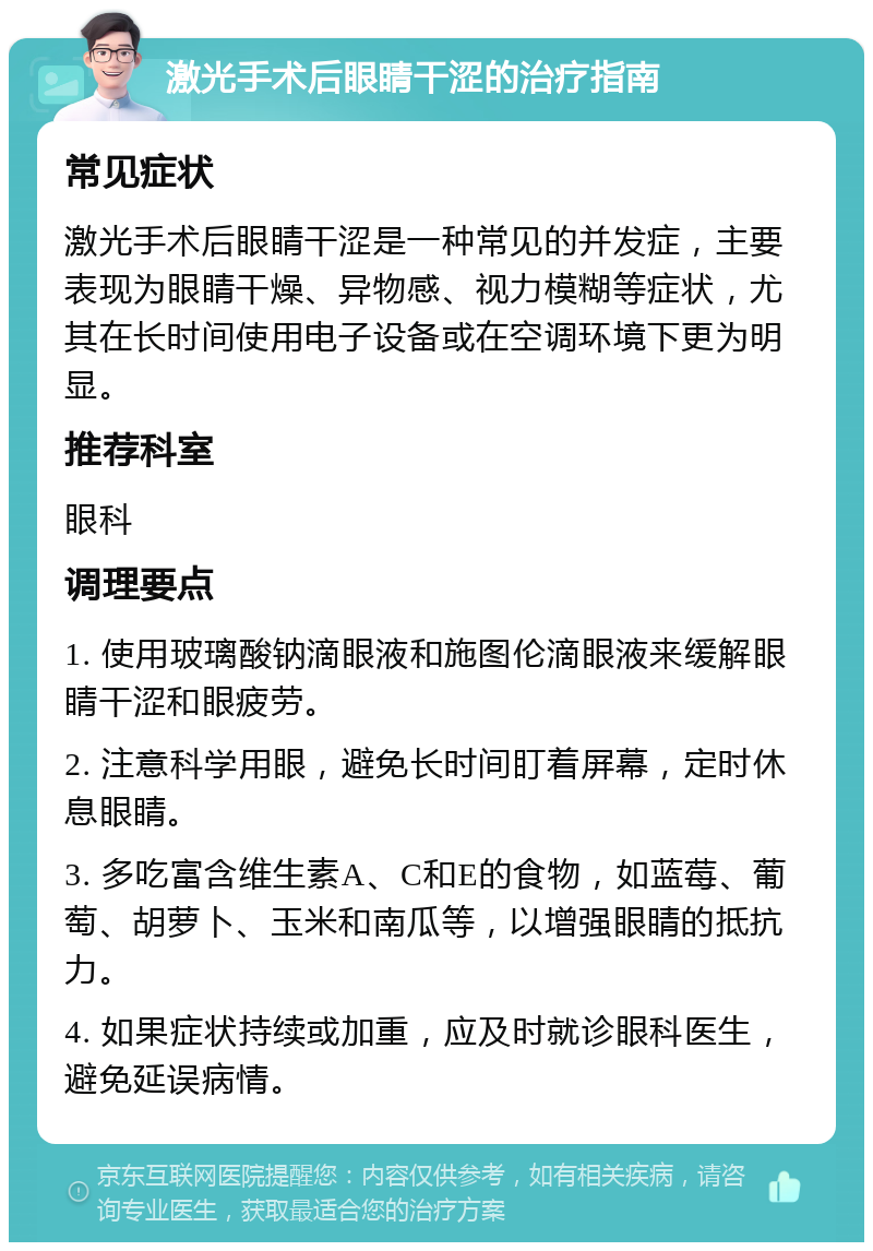 激光手术后眼睛干涩的治疗指南 常见症状 激光手术后眼睛干涩是一种常见的并发症，主要表现为眼睛干燥、异物感、视力模糊等症状，尤其在长时间使用电子设备或在空调环境下更为明显。 推荐科室 眼科 调理要点 1. 使用玻璃酸钠滴眼液和施图伦滴眼液来缓解眼睛干涩和眼疲劳。 2. 注意科学用眼，避免长时间盯着屏幕，定时休息眼睛。 3. 多吃富含维生素A、C和E的食物，如蓝莓、葡萄、胡萝卜、玉米和南瓜等，以增强眼睛的抵抗力。 4. 如果症状持续或加重，应及时就诊眼科医生，避免延误病情。