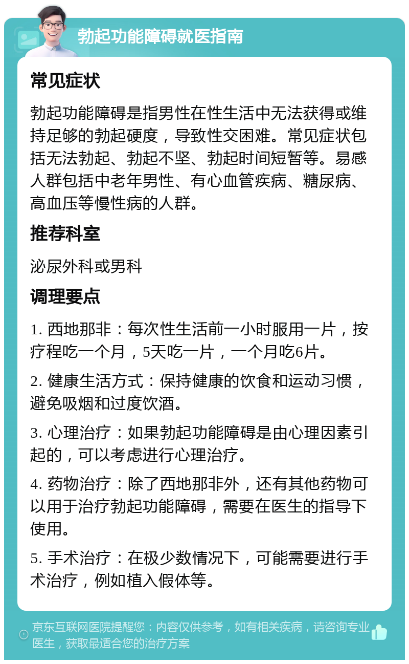 勃起功能障碍就医指南 常见症状 勃起功能障碍是指男性在性生活中无法获得或维持足够的勃起硬度，导致性交困难。常见症状包括无法勃起、勃起不坚、勃起时间短暂等。易感人群包括中老年男性、有心血管疾病、糖尿病、高血压等慢性病的人群。 推荐科室 泌尿外科或男科 调理要点 1. 西地那非：每次性生活前一小时服用一片，按疗程吃一个月，5天吃一片，一个月吃6片。 2. 健康生活方式：保持健康的饮食和运动习惯，避免吸烟和过度饮酒。 3. 心理治疗：如果勃起功能障碍是由心理因素引起的，可以考虑进行心理治疗。 4. 药物治疗：除了西地那非外，还有其他药物可以用于治疗勃起功能障碍，需要在医生的指导下使用。 5. 手术治疗：在极少数情况下，可能需要进行手术治疗，例如植入假体等。