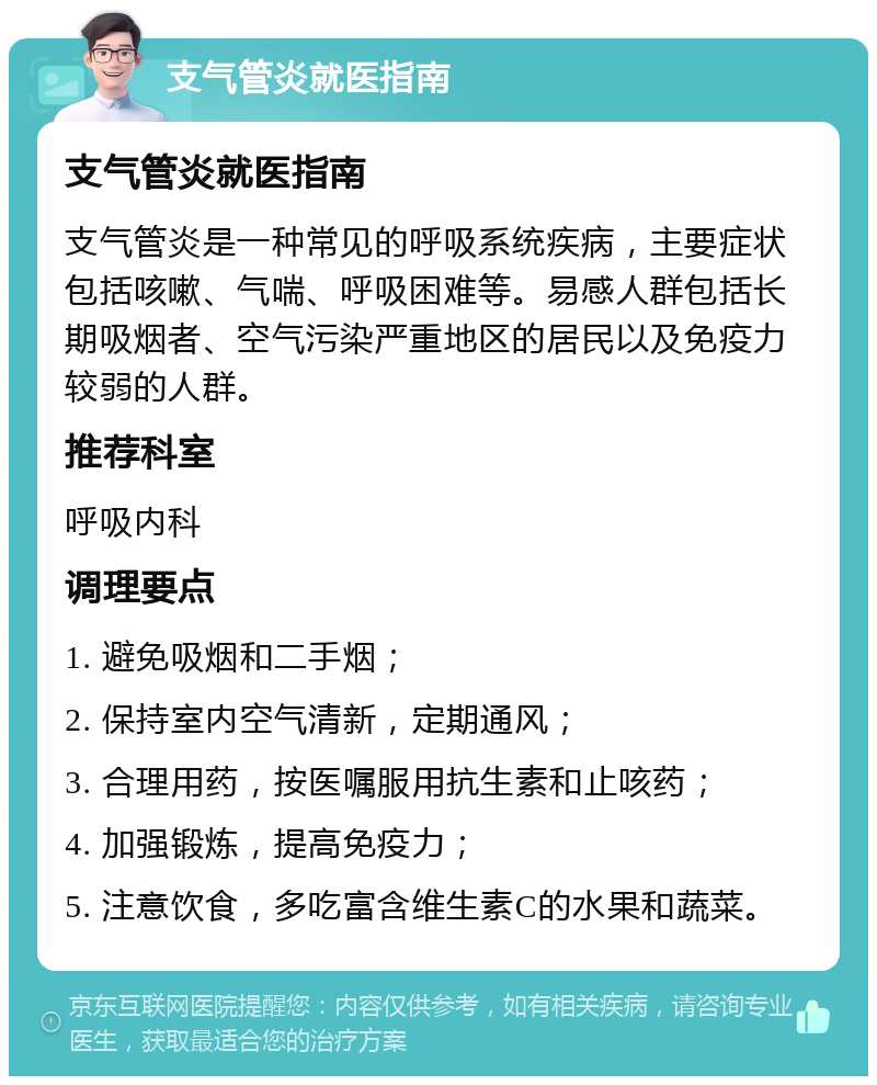 支气管炎就医指南 支气管炎就医指南 支气管炎是一种常见的呼吸系统疾病，主要症状包括咳嗽、气喘、呼吸困难等。易感人群包括长期吸烟者、空气污染严重地区的居民以及免疫力较弱的人群。 推荐科室 呼吸内科 调理要点 1. 避免吸烟和二手烟； 2. 保持室内空气清新，定期通风； 3. 合理用药，按医嘱服用抗生素和止咳药； 4. 加强锻炼，提高免疫力； 5. 注意饮食，多吃富含维生素C的水果和蔬菜。