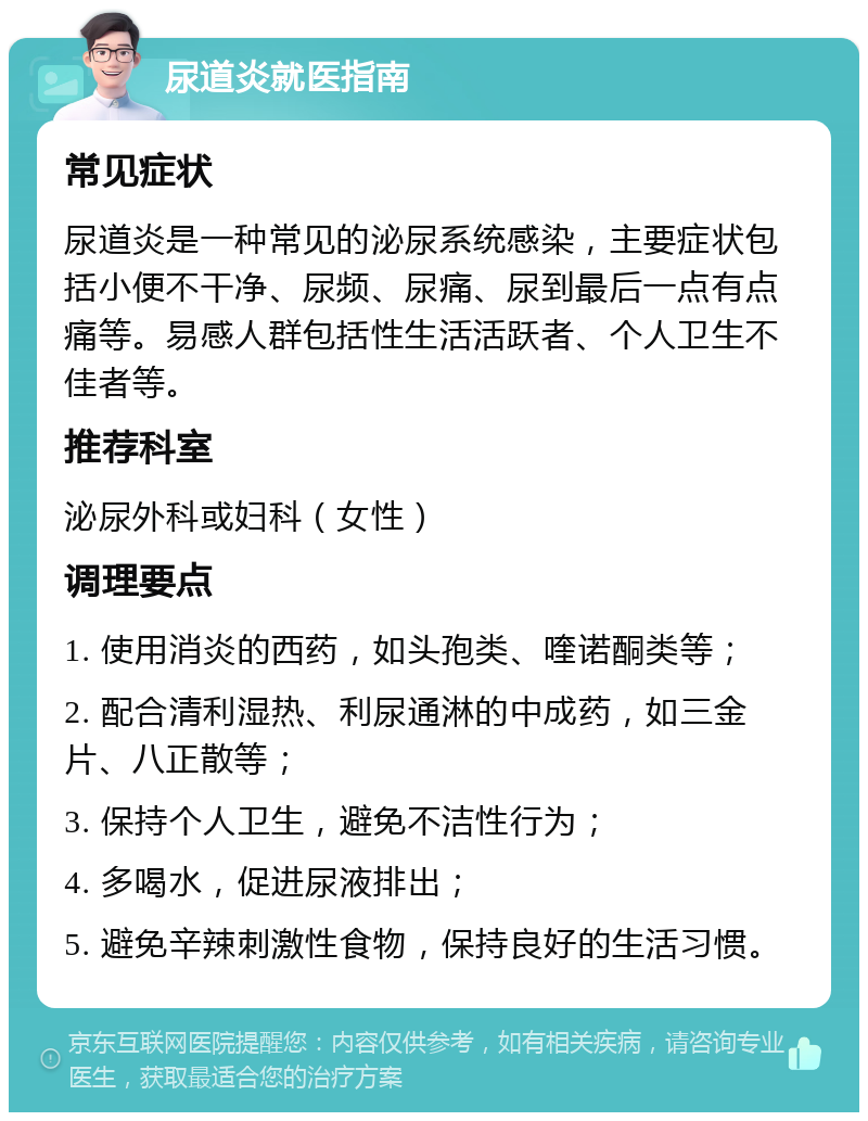 尿道炎就医指南 常见症状 尿道炎是一种常见的泌尿系统感染，主要症状包括小便不干净、尿频、尿痛、尿到最后一点有点痛等。易感人群包括性生活活跃者、个人卫生不佳者等。 推荐科室 泌尿外科或妇科（女性） 调理要点 1. 使用消炎的西药，如头孢类、喹诺酮类等； 2. 配合清利湿热、利尿通淋的中成药，如三金片、八正散等； 3. 保持个人卫生，避免不洁性行为； 4. 多喝水，促进尿液排出； 5. 避免辛辣刺激性食物，保持良好的生活习惯。