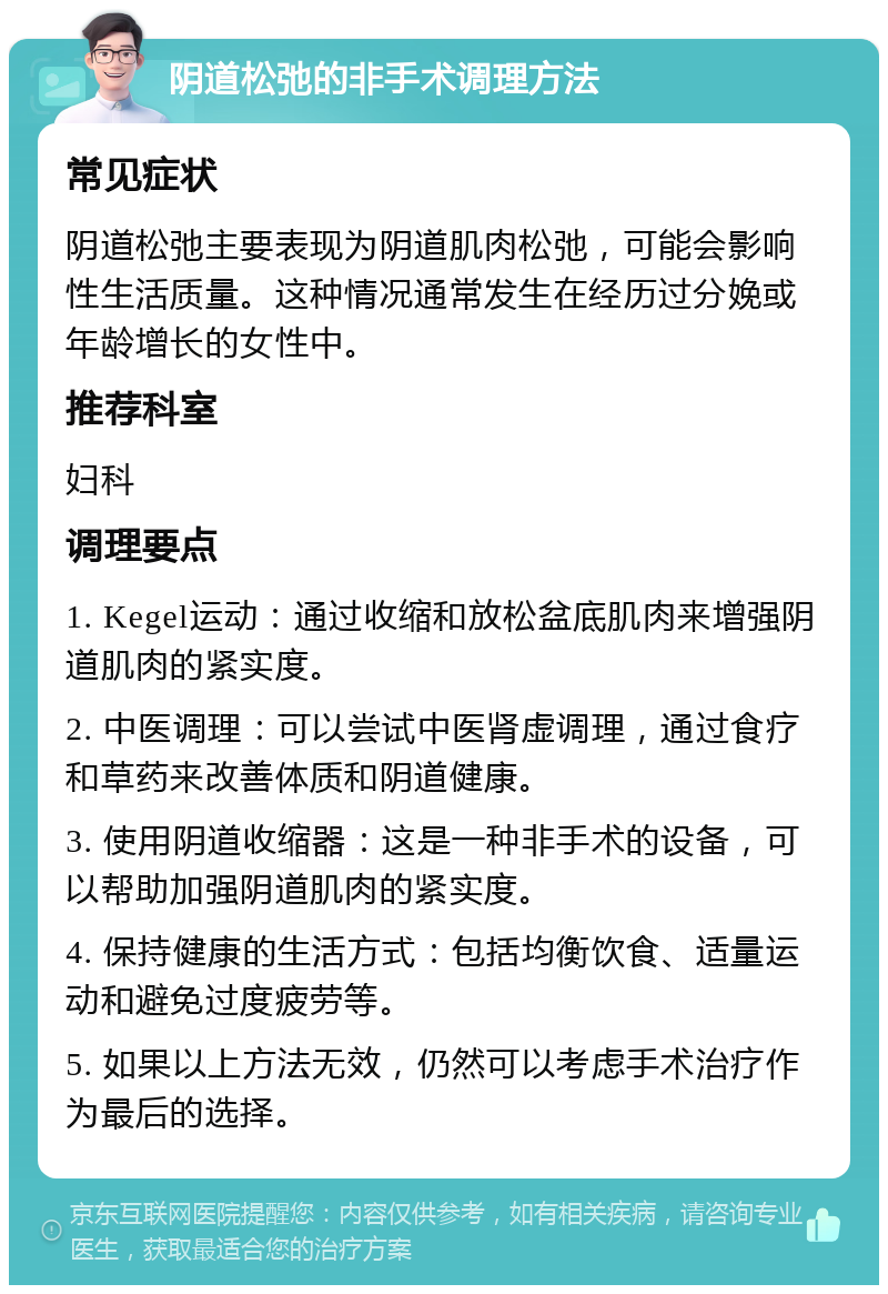 阴道松弛的非手术调理方法 常见症状 阴道松弛主要表现为阴道肌肉松弛，可能会影响性生活质量。这种情况通常发生在经历过分娩或年龄增长的女性中。 推荐科室 妇科 调理要点 1. Kegel运动：通过收缩和放松盆底肌肉来增强阴道肌肉的紧实度。 2. 中医调理：可以尝试中医肾虚调理，通过食疗和草药来改善体质和阴道健康。 3. 使用阴道收缩器：这是一种非手术的设备，可以帮助加强阴道肌肉的紧实度。 4. 保持健康的生活方式：包括均衡饮食、适量运动和避免过度疲劳等。 5. 如果以上方法无效，仍然可以考虑手术治疗作为最后的选择。