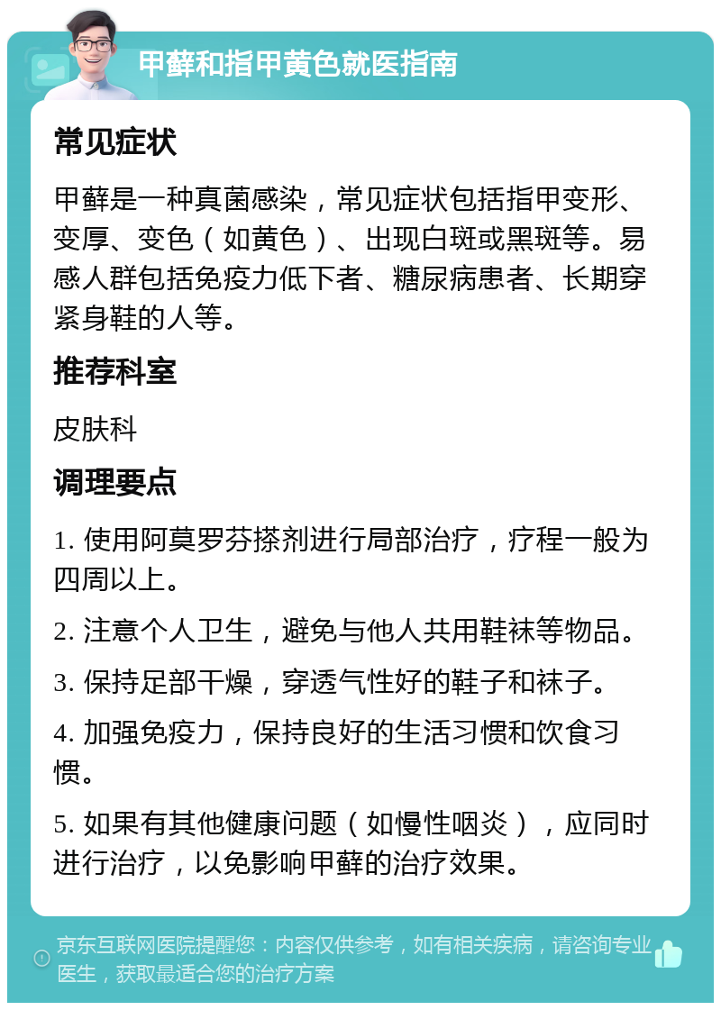 甲藓和指甲黄色就医指南 常见症状 甲藓是一种真菌感染，常见症状包括指甲变形、变厚、变色（如黄色）、出现白斑或黑斑等。易感人群包括免疫力低下者、糖尿病患者、长期穿紧身鞋的人等。 推荐科室 皮肤科 调理要点 1. 使用阿莫罗芬搽剂进行局部治疗，疗程一般为四周以上。 2. 注意个人卫生，避免与他人共用鞋袜等物品。 3. 保持足部干燥，穿透气性好的鞋子和袜子。 4. 加强免疫力，保持良好的生活习惯和饮食习惯。 5. 如果有其他健康问题（如慢性咽炎），应同时进行治疗，以免影响甲藓的治疗效果。