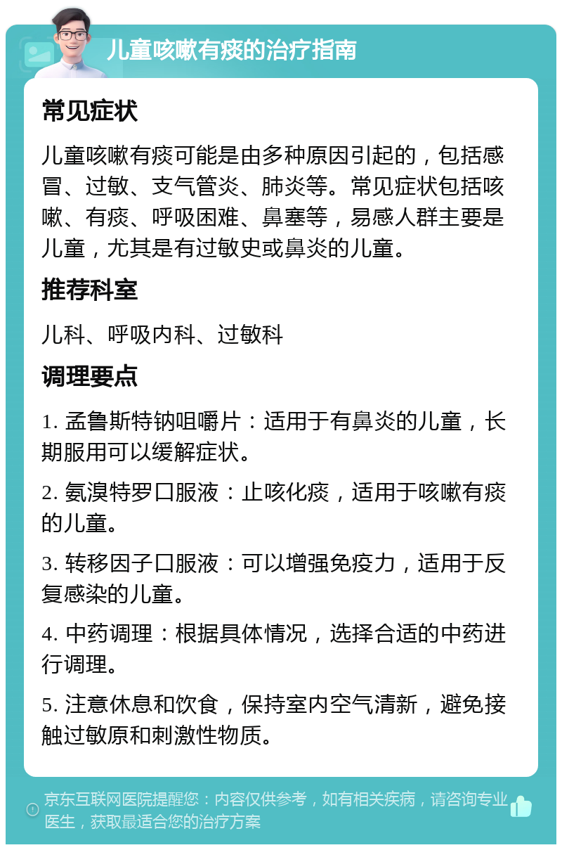 儿童咳嗽有痰的治疗指南 常见症状 儿童咳嗽有痰可能是由多种原因引起的，包括感冒、过敏、支气管炎、肺炎等。常见症状包括咳嗽、有痰、呼吸困难、鼻塞等，易感人群主要是儿童，尤其是有过敏史或鼻炎的儿童。 推荐科室 儿科、呼吸内科、过敏科 调理要点 1. 孟鲁斯特钠咀嚼片：适用于有鼻炎的儿童，长期服用可以缓解症状。 2. 氨溴特罗口服液：止咳化痰，适用于咳嗽有痰的儿童。 3. 转移因子口服液：可以增强免疫力，适用于反复感染的儿童。 4. 中药调理：根据具体情况，选择合适的中药进行调理。 5. 注意休息和饮食，保持室内空气清新，避免接触过敏原和刺激性物质。