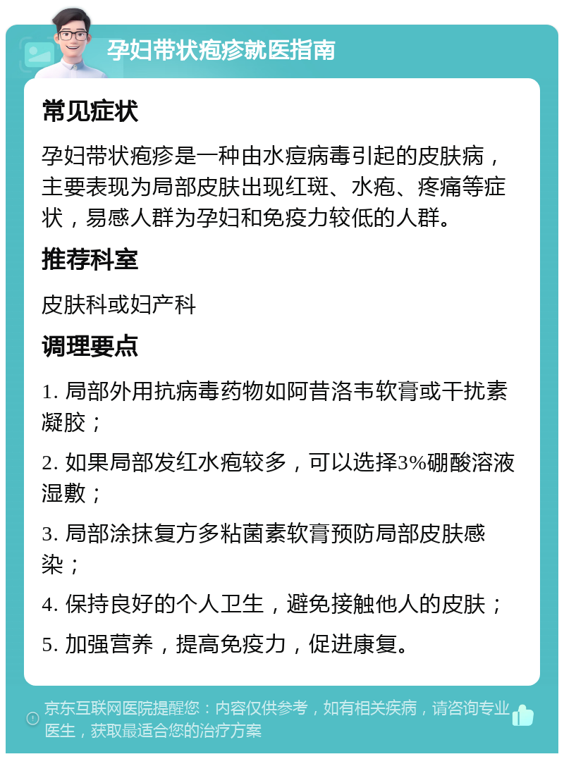 孕妇带状疱疹就医指南 常见症状 孕妇带状疱疹是一种由水痘病毒引起的皮肤病，主要表现为局部皮肤出现红斑、水疱、疼痛等症状，易感人群为孕妇和免疫力较低的人群。 推荐科室 皮肤科或妇产科 调理要点 1. 局部外用抗病毒药物如阿昔洛韦软膏或干扰素凝胶； 2. 如果局部发红水疱较多，可以选择3%硼酸溶液湿敷； 3. 局部涂抹复方多粘菌素软膏预防局部皮肤感染； 4. 保持良好的个人卫生，避免接触他人的皮肤； 5. 加强营养，提高免疫力，促进康复。