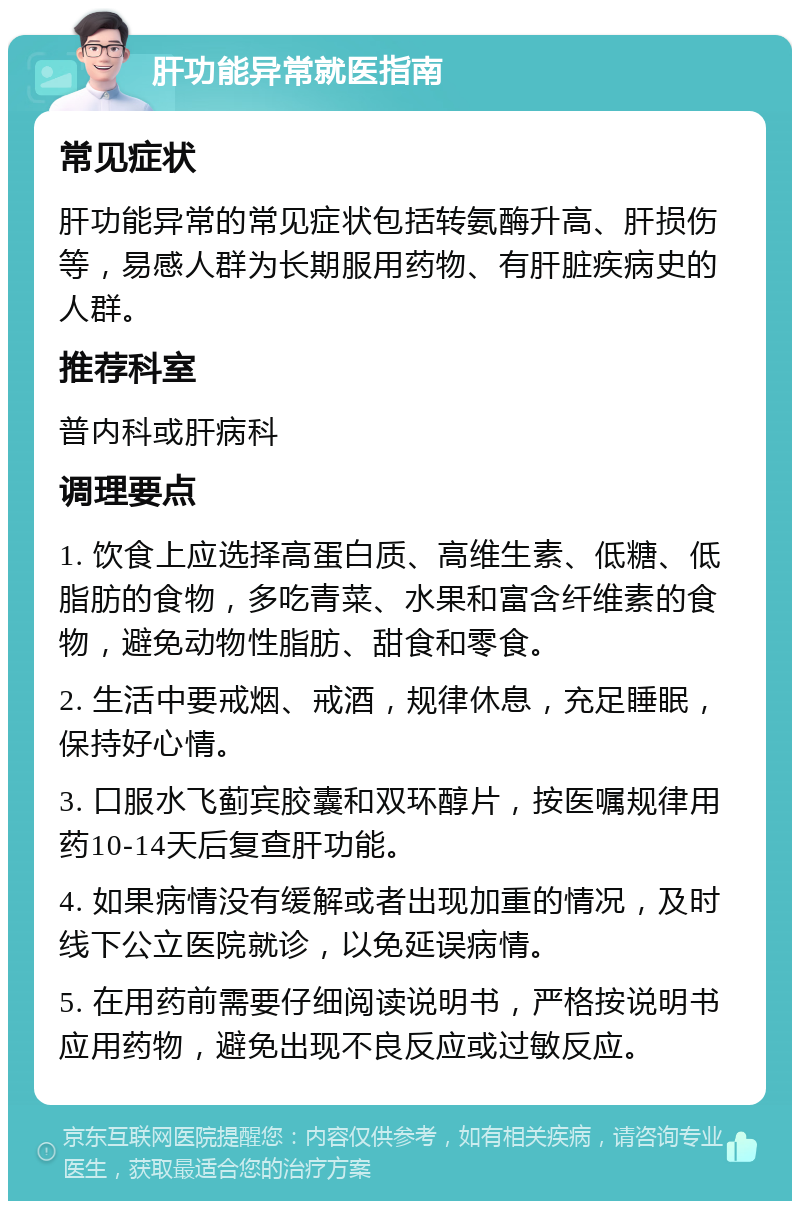 肝功能异常就医指南 常见症状 肝功能异常的常见症状包括转氨酶升高、肝损伤等，易感人群为长期服用药物、有肝脏疾病史的人群。 推荐科室 普内科或肝病科 调理要点 1. 饮食上应选择高蛋白质、高维生素、低糖、低脂肪的食物，多吃青菜、水果和富含纤维素的食物，避免动物性脂肪、甜食和零食。 2. 生活中要戒烟、戒酒，规律休息，充足睡眠，保持好心情。 3. 口服水飞蓟宾胶囊和双环醇片，按医嘱规律用药10-14天后复查肝功能。 4. 如果病情没有缓解或者出现加重的情况，及时线下公立医院就诊，以免延误病情。 5. 在用药前需要仔细阅读说明书，严格按说明书应用药物，避免出现不良反应或过敏反应。