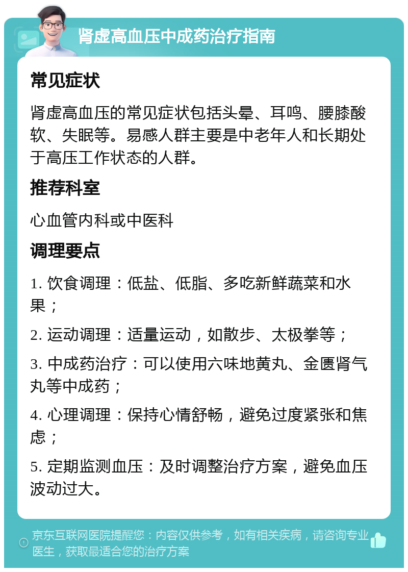 肾虚高血压中成药治疗指南 常见症状 肾虚高血压的常见症状包括头晕、耳鸣、腰膝酸软、失眠等。易感人群主要是中老年人和长期处于高压工作状态的人群。 推荐科室 心血管内科或中医科 调理要点 1. 饮食调理：低盐、低脂、多吃新鲜蔬菜和水果； 2. 运动调理：适量运动，如散步、太极拳等； 3. 中成药治疗：可以使用六味地黄丸、金匮肾气丸等中成药； 4. 心理调理：保持心情舒畅，避免过度紧张和焦虑； 5. 定期监测血压：及时调整治疗方案，避免血压波动过大。