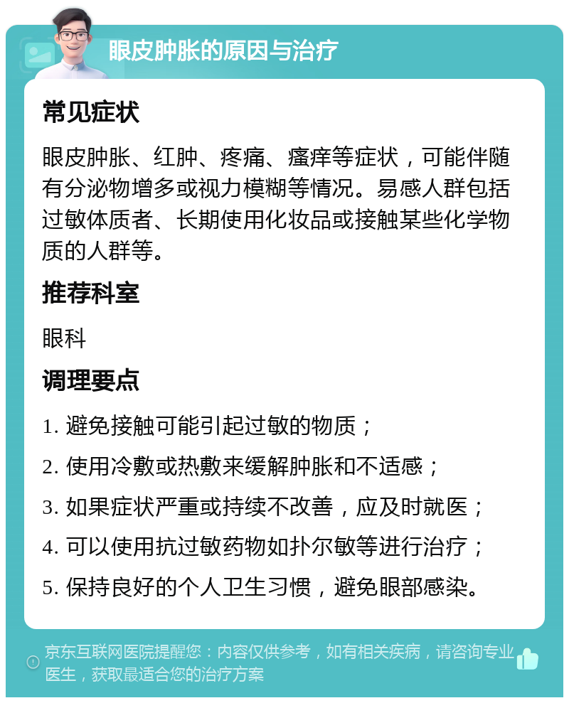 眼皮肿胀的原因与治疗 常见症状 眼皮肿胀、红肿、疼痛、瘙痒等症状，可能伴随有分泌物增多或视力模糊等情况。易感人群包括过敏体质者、长期使用化妆品或接触某些化学物质的人群等。 推荐科室 眼科 调理要点 1. 避免接触可能引起过敏的物质； 2. 使用冷敷或热敷来缓解肿胀和不适感； 3. 如果症状严重或持续不改善，应及时就医； 4. 可以使用抗过敏药物如扑尔敏等进行治疗； 5. 保持良好的个人卫生习惯，避免眼部感染。