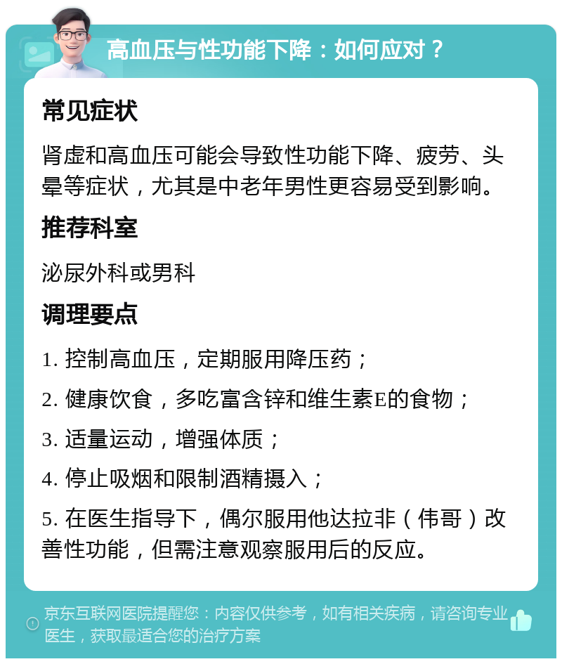 高血压与性功能下降：如何应对？ 常见症状 肾虚和高血压可能会导致性功能下降、疲劳、头晕等症状，尤其是中老年男性更容易受到影响。 推荐科室 泌尿外科或男科 调理要点 1. 控制高血压，定期服用降压药； 2. 健康饮食，多吃富含锌和维生素E的食物； 3. 适量运动，增强体质； 4. 停止吸烟和限制酒精摄入； 5. 在医生指导下，偶尔服用他达拉非（伟哥）改善性功能，但需注意观察服用后的反应。