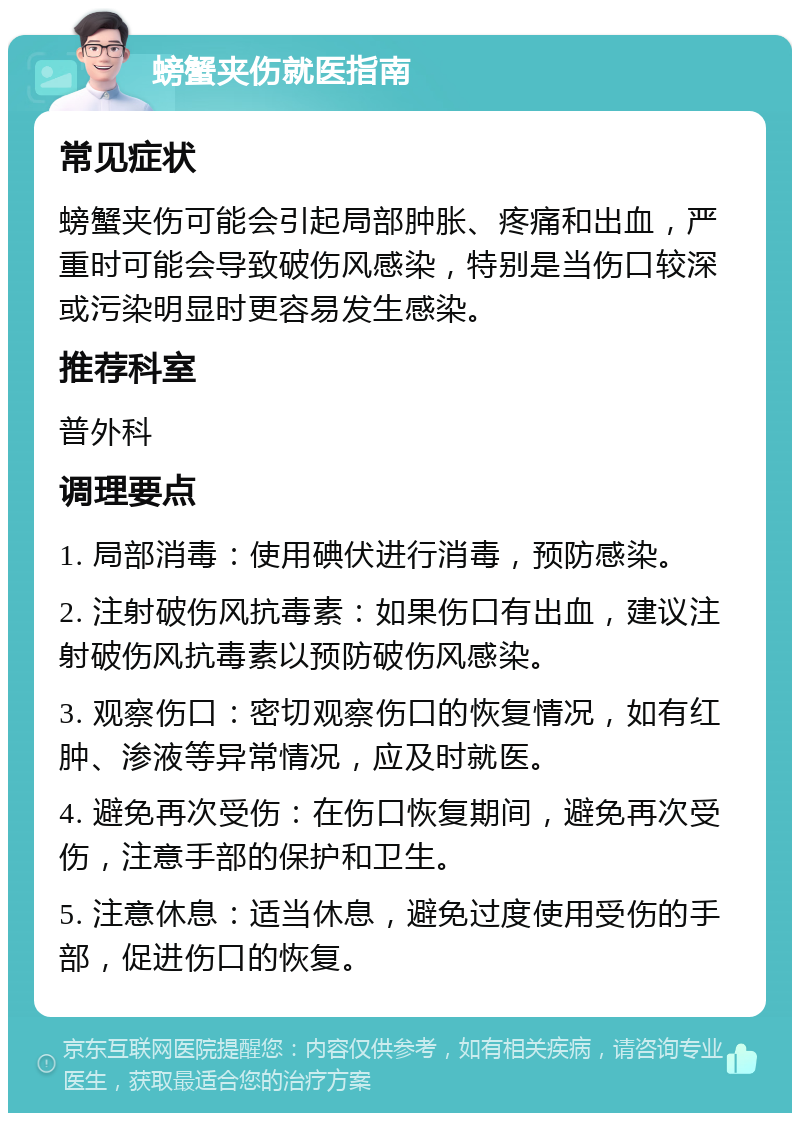 螃蟹夹伤就医指南 常见症状 螃蟹夹伤可能会引起局部肿胀、疼痛和出血，严重时可能会导致破伤风感染，特别是当伤口较深或污染明显时更容易发生感染。 推荐科室 普外科 调理要点 1. 局部消毒：使用碘伏进行消毒，预防感染。 2. 注射破伤风抗毒素：如果伤口有出血，建议注射破伤风抗毒素以预防破伤风感染。 3. 观察伤口：密切观察伤口的恢复情况，如有红肿、渗液等异常情况，应及时就医。 4. 避免再次受伤：在伤口恢复期间，避免再次受伤，注意手部的保护和卫生。 5. 注意休息：适当休息，避免过度使用受伤的手部，促进伤口的恢复。