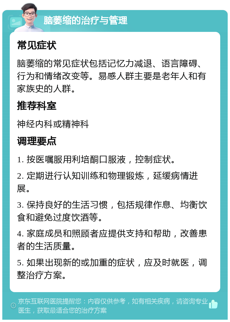 脑萎缩的治疗与管理 常见症状 脑萎缩的常见症状包括记忆力减退、语言障碍、行为和情绪改变等。易感人群主要是老年人和有家族史的人群。 推荐科室 神经内科或精神科 调理要点 1. 按医嘱服用利培酮口服液，控制症状。 2. 定期进行认知训练和物理锻炼，延缓病情进展。 3. 保持良好的生活习惯，包括规律作息、均衡饮食和避免过度饮酒等。 4. 家庭成员和照顾者应提供支持和帮助，改善患者的生活质量。 5. 如果出现新的或加重的症状，应及时就医，调整治疗方案。