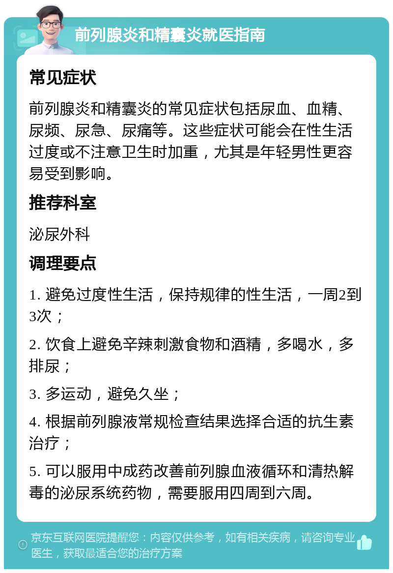 前列腺炎和精囊炎就医指南 常见症状 前列腺炎和精囊炎的常见症状包括尿血、血精、尿频、尿急、尿痛等。这些症状可能会在性生活过度或不注意卫生时加重，尤其是年轻男性更容易受到影响。 推荐科室 泌尿外科 调理要点 1. 避免过度性生活，保持规律的性生活，一周2到3次； 2. 饮食上避免辛辣刺激食物和酒精，多喝水，多排尿； 3. 多运动，避免久坐； 4. 根据前列腺液常规检查结果选择合适的抗生素治疗； 5. 可以服用中成药改善前列腺血液循环和清热解毒的泌尿系统药物，需要服用四周到六周。