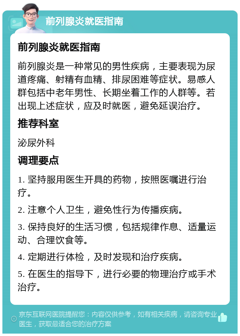 前列腺炎就医指南 前列腺炎就医指南 前列腺炎是一种常见的男性疾病，主要表现为尿道疼痛、射精有血精、排尿困难等症状。易感人群包括中老年男性、长期坐着工作的人群等。若出现上述症状，应及时就医，避免延误治疗。 推荐科室 泌尿外科 调理要点 1. 坚持服用医生开具的药物，按照医嘱进行治疗。 2. 注意个人卫生，避免性行为传播疾病。 3. 保持良好的生活习惯，包括规律作息、适量运动、合理饮食等。 4. 定期进行体检，及时发现和治疗疾病。 5. 在医生的指导下，进行必要的物理治疗或手术治疗。