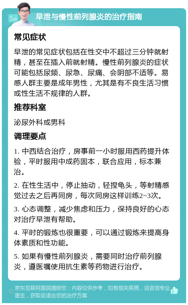 早泄与慢性前列腺炎的治疗指南 常见症状 早泄的常见症状包括在性交中不超过三分钟就射精，甚至在插入前就射精。慢性前列腺炎的症状可能包括尿频、尿急、尿痛、会阴部不适等。易感人群主要是成年男性，尤其是有不良生活习惯或性生活不规律的人群。 推荐科室 泌尿外科或男科 调理要点 1. 中西结合治疗，房事前一小时服用西药提升体验，平时服用中成药固本，联合应用，标本兼治。 2. 在性生活中，停止抽动，轻捏龟头，等射精感觉过去之后再同房，每次同房这样训练2~3次。 3. 心态调整，减少焦虑和压力，保持良好的心态对治疗早泄有帮助。 4. 平时的锻炼也很重要，可以通过锻炼来提高身体素质和性功能。 5. 如果有慢性前列腺炎，需要同时治疗前列腺炎，遵医嘱使用抗生素等药物进行治疗。