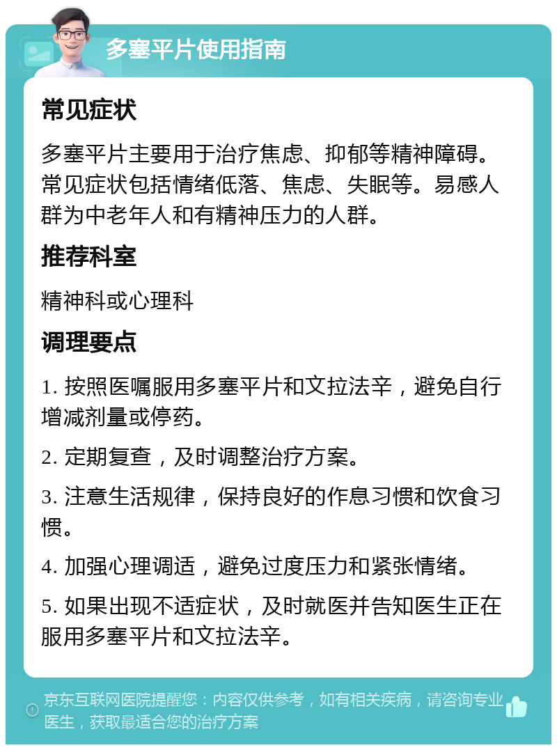 多塞平片使用指南 常见症状 多塞平片主要用于治疗焦虑、抑郁等精神障碍。常见症状包括情绪低落、焦虑、失眠等。易感人群为中老年人和有精神压力的人群。 推荐科室 精神科或心理科 调理要点 1. 按照医嘱服用多塞平片和文拉法辛，避免自行增减剂量或停药。 2. 定期复查，及时调整治疗方案。 3. 注意生活规律，保持良好的作息习惯和饮食习惯。 4. 加强心理调适，避免过度压力和紧张情绪。 5. 如果出现不适症状，及时就医并告知医生正在服用多塞平片和文拉法辛。