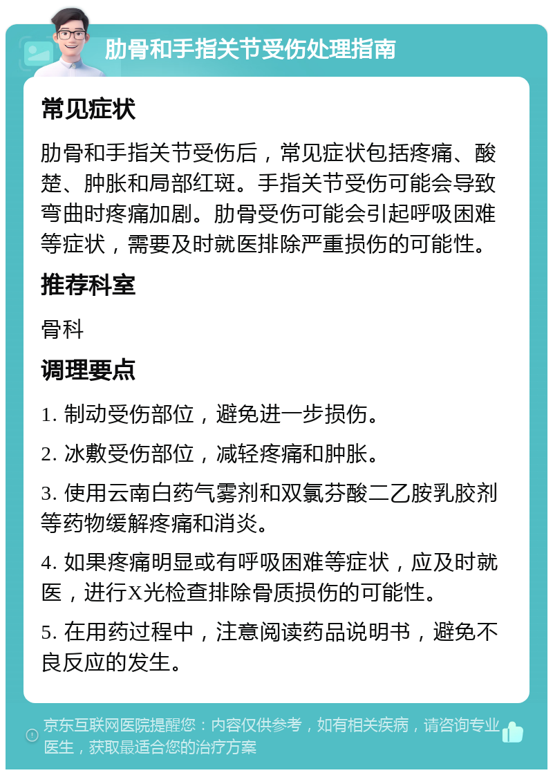 肋骨和手指关节受伤处理指南 常见症状 肋骨和手指关节受伤后，常见症状包括疼痛、酸楚、肿胀和局部红斑。手指关节受伤可能会导致弯曲时疼痛加剧。肋骨受伤可能会引起呼吸困难等症状，需要及时就医排除严重损伤的可能性。 推荐科室 骨科 调理要点 1. 制动受伤部位，避免进一步损伤。 2. 冰敷受伤部位，减轻疼痛和肿胀。 3. 使用云南白药气雾剂和双氯芬酸二乙胺乳胶剂等药物缓解疼痛和消炎。 4. 如果疼痛明显或有呼吸困难等症状，应及时就医，进行X光检查排除骨质损伤的可能性。 5. 在用药过程中，注意阅读药品说明书，避免不良反应的发生。