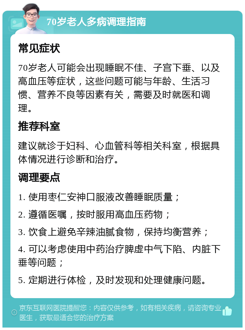 70岁老人多病调理指南 常见症状 70岁老人可能会出现睡眠不佳、子宫下垂、以及高血压等症状，这些问题可能与年龄、生活习惯、营养不良等因素有关，需要及时就医和调理。 推荐科室 建议就诊于妇科、心血管科等相关科室，根据具体情况进行诊断和治疗。 调理要点 1. 使用枣仁安神口服液改善睡眠质量； 2. 遵循医嘱，按时服用高血压药物； 3. 饮食上避免辛辣油腻食物，保持均衡营养； 4. 可以考虑使用中药治疗脾虚中气下陷、内脏下垂等问题； 5. 定期进行体检，及时发现和处理健康问题。