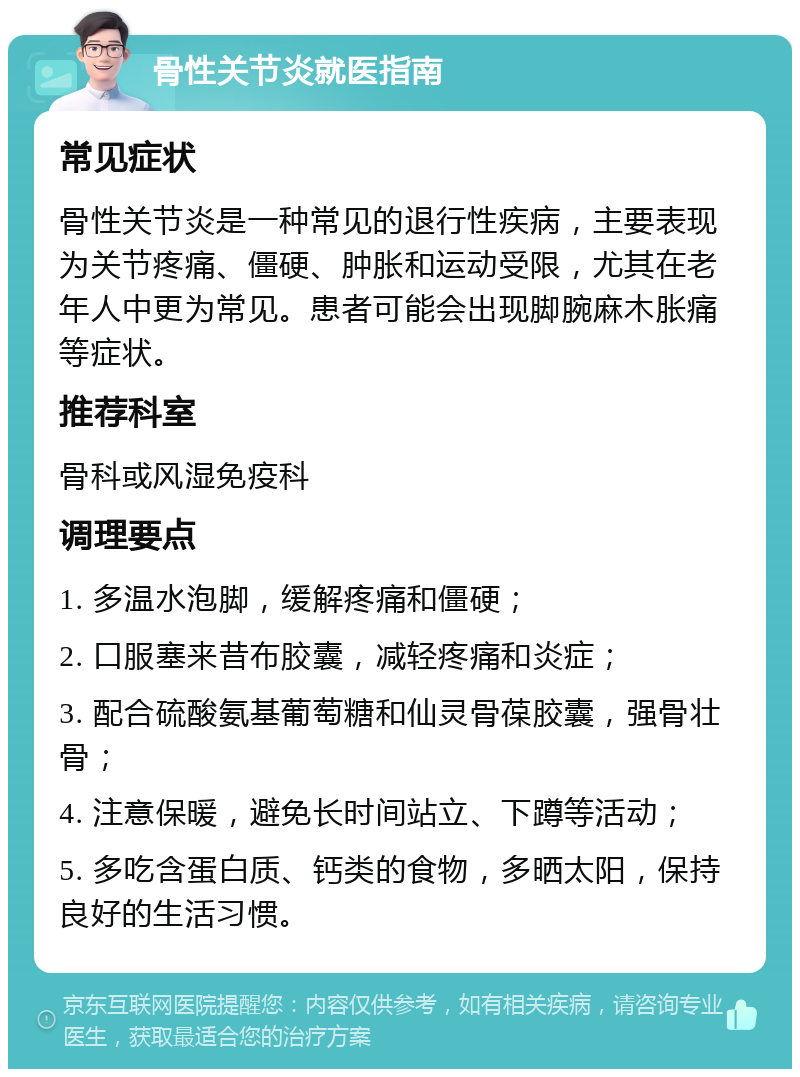 骨性关节炎就医指南 常见症状 骨性关节炎是一种常见的退行性疾病，主要表现为关节疼痛、僵硬、肿胀和运动受限，尤其在老年人中更为常见。患者可能会出现脚腕麻木胀痛等症状。 推荐科室 骨科或风湿免疫科 调理要点 1. 多温水泡脚，缓解疼痛和僵硬； 2. 口服塞来昔布胶囊，减轻疼痛和炎症； 3. 配合硫酸氨基葡萄糖和仙灵骨葆胶囊，强骨壮骨； 4. 注意保暖，避免长时间站立、下蹲等活动； 5. 多吃含蛋白质、钙类的食物，多晒太阳，保持良好的生活习惯。