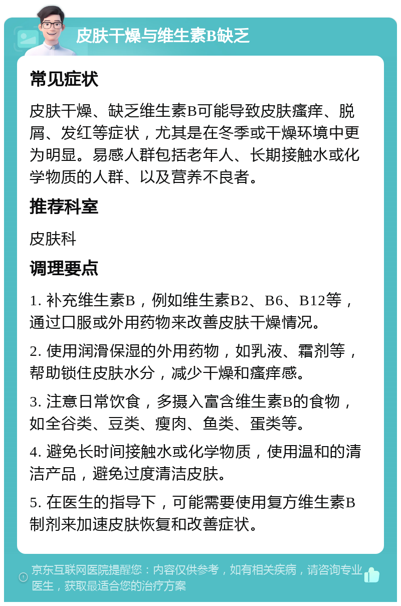 皮肤干燥与维生素B缺乏 常见症状 皮肤干燥、缺乏维生素B可能导致皮肤瘙痒、脱屑、发红等症状，尤其是在冬季或干燥环境中更为明显。易感人群包括老年人、长期接触水或化学物质的人群、以及营养不良者。 推荐科室 皮肤科 调理要点 1. 补充维生素B，例如维生素B2、B6、B12等，通过口服或外用药物来改善皮肤干燥情况。 2. 使用润滑保湿的外用药物，如乳液、霜剂等，帮助锁住皮肤水分，减少干燥和瘙痒感。 3. 注意日常饮食，多摄入富含维生素B的食物，如全谷类、豆类、瘦肉、鱼类、蛋类等。 4. 避免长时间接触水或化学物质，使用温和的清洁产品，避免过度清洁皮肤。 5. 在医生的指导下，可能需要使用复方维生素B制剂来加速皮肤恢复和改善症状。