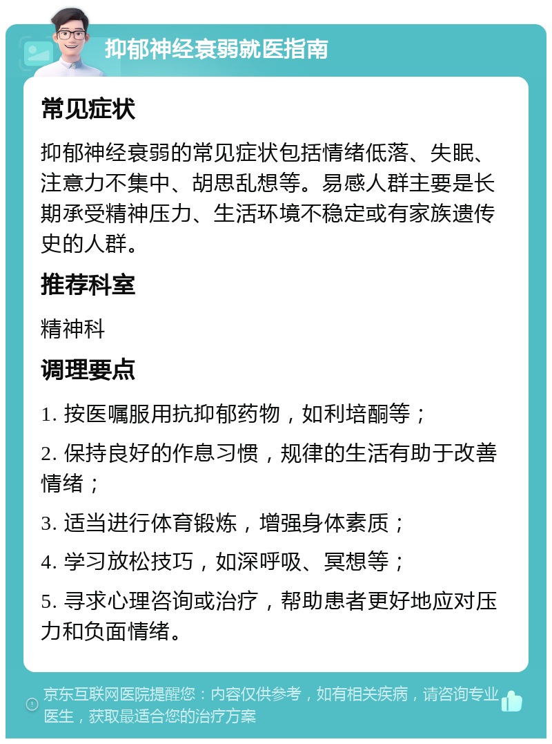 抑郁神经衰弱就医指南 常见症状 抑郁神经衰弱的常见症状包括情绪低落、失眠、注意力不集中、胡思乱想等。易感人群主要是长期承受精神压力、生活环境不稳定或有家族遗传史的人群。 推荐科室 精神科 调理要点 1. 按医嘱服用抗抑郁药物，如利培酮等； 2. 保持良好的作息习惯，规律的生活有助于改善情绪； 3. 适当进行体育锻炼，增强身体素质； 4. 学习放松技巧，如深呼吸、冥想等； 5. 寻求心理咨询或治疗，帮助患者更好地应对压力和负面情绪。