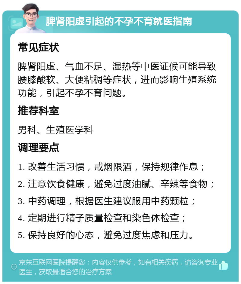 脾肾阳虚引起的不孕不育就医指南 常见症状 脾肾阳虚、气血不足、湿热等中医证候可能导致腰膝酸软、大便粘稠等症状，进而影响生殖系统功能，引起不孕不育问题。 推荐科室 男科、生殖医学科 调理要点 1. 改善生活习惯，戒烟限酒，保持规律作息； 2. 注意饮食健康，避免过度油腻、辛辣等食物； 3. 中药调理，根据医生建议服用中药颗粒； 4. 定期进行精子质量检查和染色体检查； 5. 保持良好的心态，避免过度焦虑和压力。