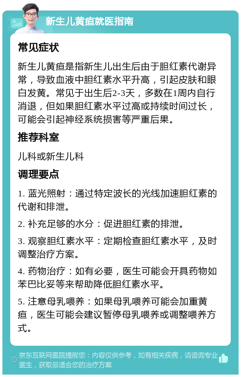 新生儿黄疸就医指南 常见症状 新生儿黄疸是指新生儿出生后由于胆红素代谢异常，导致血液中胆红素水平升高，引起皮肤和眼白发黄。常见于出生后2-3天，多数在1周内自行消退，但如果胆红素水平过高或持续时间过长，可能会引起神经系统损害等严重后果。 推荐科室 儿科或新生儿科 调理要点 1. 蓝光照射：通过特定波长的光线加速胆红素的代谢和排泄。 2. 补充足够的水分：促进胆红素的排泄。 3. 观察胆红素水平：定期检查胆红素水平，及时调整治疗方案。 4. 药物治疗：如有必要，医生可能会开具药物如苯巴比妥等来帮助降低胆红素水平。 5. 注意母乳喂养：如果母乳喂养可能会加重黄疸，医生可能会建议暂停母乳喂养或调整喂养方式。