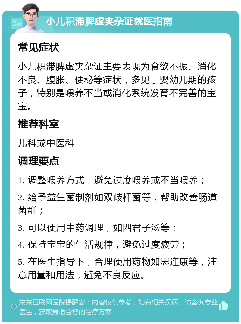 小儿积滞脾虚夹杂证就医指南 常见症状 小儿积滞脾虚夹杂证主要表现为食欲不振、消化不良、腹胀、便秘等症状，多见于婴幼儿期的孩子，特别是喂养不当或消化系统发育不完善的宝宝。 推荐科室 儿科或中医科 调理要点 1. 调整喂养方式，避免过度喂养或不当喂养； 2. 给予益生菌制剂如双歧杆菌等，帮助改善肠道菌群； 3. 可以使用中药调理，如四君子汤等； 4. 保持宝宝的生活规律，避免过度疲劳； 5. 在医生指导下，合理使用药物如思连康等，注意用量和用法，避免不良反应。