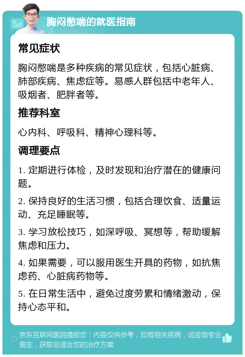 胸闷憋喘的就医指南 常见症状 胸闷憋喘是多种疾病的常见症状，包括心脏病、肺部疾病、焦虑症等。易感人群包括中老年人、吸烟者、肥胖者等。 推荐科室 心内科、呼吸科、精神心理科等。 调理要点 1. 定期进行体检，及时发现和治疗潜在的健康问题。 2. 保持良好的生活习惯，包括合理饮食、适量运动、充足睡眠等。 3. 学习放松技巧，如深呼吸、冥想等，帮助缓解焦虑和压力。 4. 如果需要，可以服用医生开具的药物，如抗焦虑药、心脏病药物等。 5. 在日常生活中，避免过度劳累和情绪激动，保持心态平和。