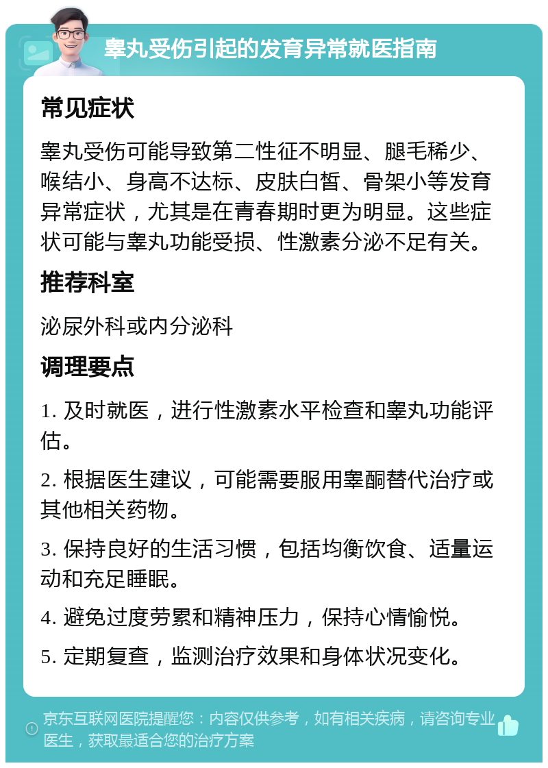 睾丸受伤引起的发育异常就医指南 常见症状 睾丸受伤可能导致第二性征不明显、腿毛稀少、喉结小、身高不达标、皮肤白皙、骨架小等发育异常症状，尤其是在青春期时更为明显。这些症状可能与睾丸功能受损、性激素分泌不足有关。 推荐科室 泌尿外科或内分泌科 调理要点 1. 及时就医，进行性激素水平检查和睾丸功能评估。 2. 根据医生建议，可能需要服用睾酮替代治疗或其他相关药物。 3. 保持良好的生活习惯，包括均衡饮食、适量运动和充足睡眠。 4. 避免过度劳累和精神压力，保持心情愉悦。 5. 定期复查，监测治疗效果和身体状况变化。