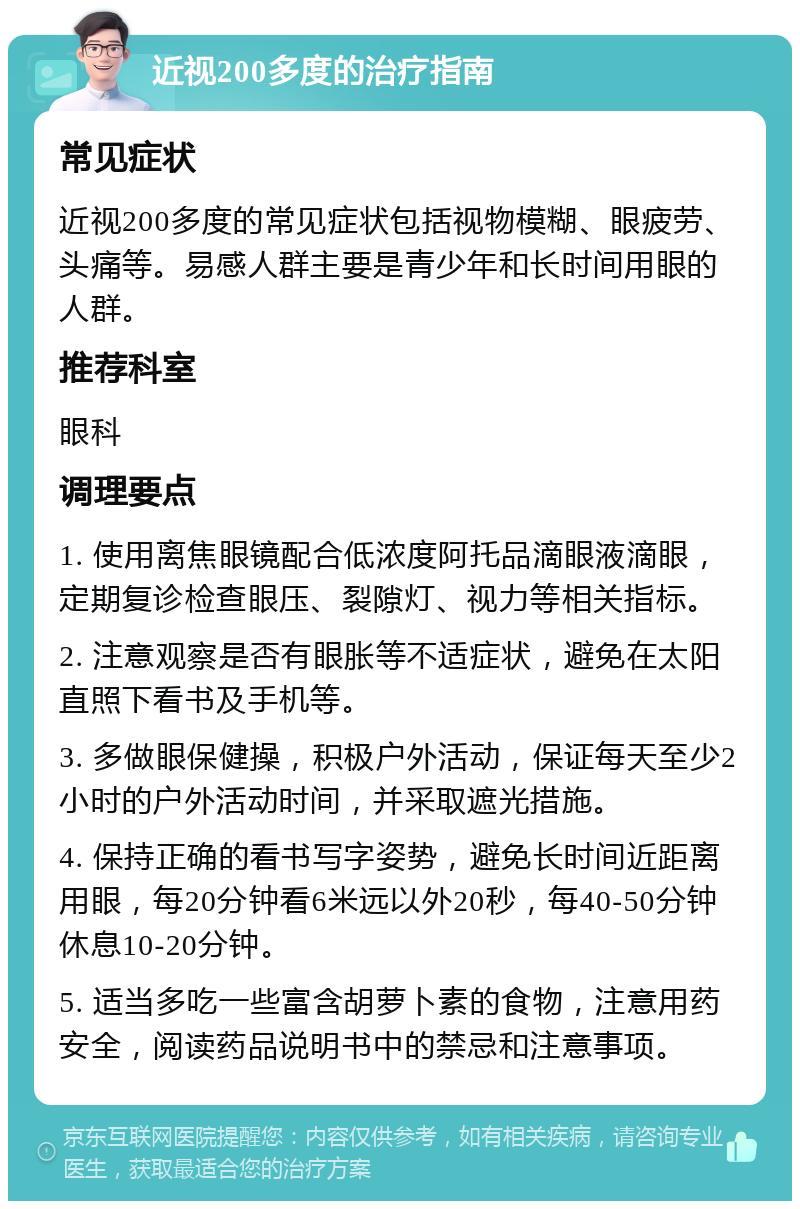 近视200多度的治疗指南 常见症状 近视200多度的常见症状包括视物模糊、眼疲劳、头痛等。易感人群主要是青少年和长时间用眼的人群。 推荐科室 眼科 调理要点 1. 使用离焦眼镜配合低浓度阿托品滴眼液滴眼，定期复诊检查眼压、裂隙灯、视力等相关指标。 2. 注意观察是否有眼胀等不适症状，避免在太阳直照下看书及手机等。 3. 多做眼保健操，积极户外活动，保证每天至少2小时的户外活动时间，并采取遮光措施。 4. 保持正确的看书写字姿势，避免长时间近距离用眼，每20分钟看6米远以外20秒，每40-50分钟休息10-20分钟。 5. 适当多吃一些富含胡萝卜素的食物，注意用药安全，阅读药品说明书中的禁忌和注意事项。