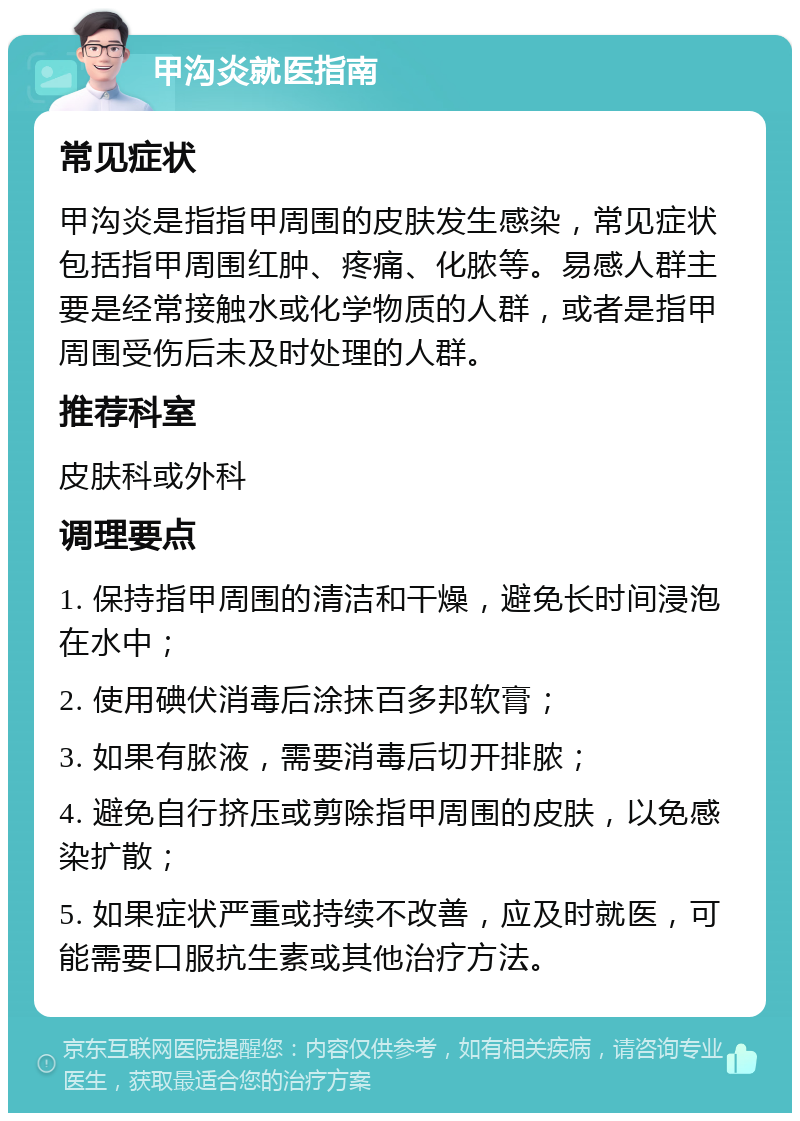 甲沟炎就医指南 常见症状 甲沟炎是指指甲周围的皮肤发生感染，常见症状包括指甲周围红肿、疼痛、化脓等。易感人群主要是经常接触水或化学物质的人群，或者是指甲周围受伤后未及时处理的人群。 推荐科室 皮肤科或外科 调理要点 1. 保持指甲周围的清洁和干燥，避免长时间浸泡在水中； 2. 使用碘伏消毒后涂抹百多邦软膏； 3. 如果有脓液，需要消毒后切开排脓； 4. 避免自行挤压或剪除指甲周围的皮肤，以免感染扩散； 5. 如果症状严重或持续不改善，应及时就医，可能需要口服抗生素或其他治疗方法。