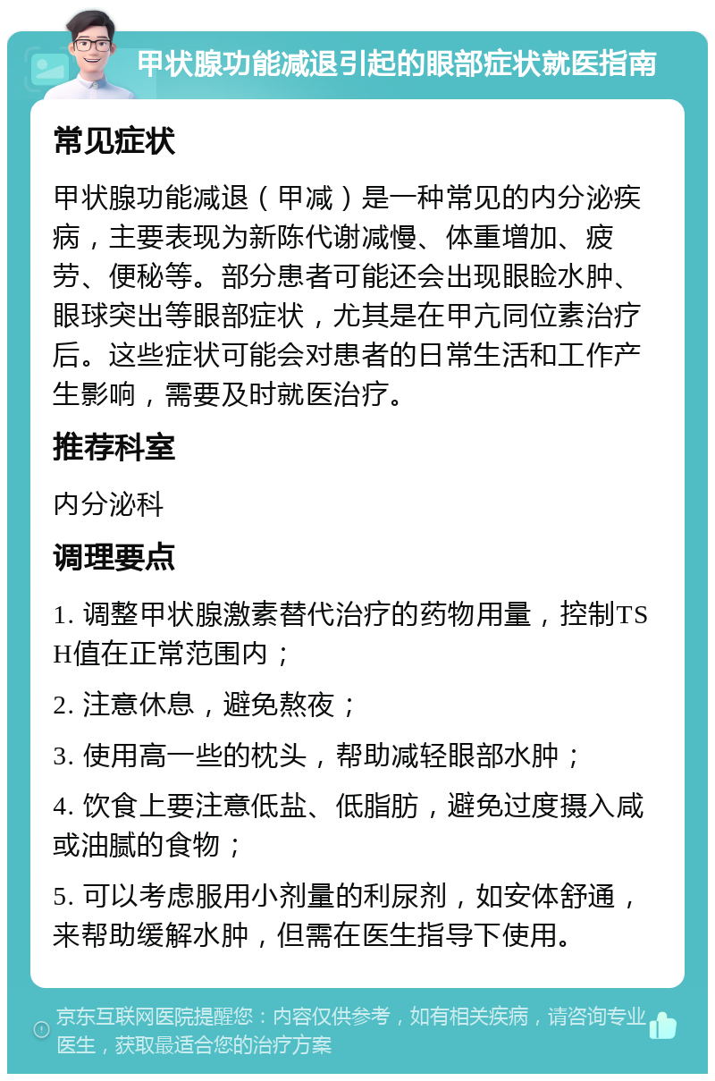 甲状腺功能减退引起的眼部症状就医指南 常见症状 甲状腺功能减退（甲减）是一种常见的内分泌疾病，主要表现为新陈代谢减慢、体重增加、疲劳、便秘等。部分患者可能还会出现眼睑水肿、眼球突出等眼部症状，尤其是在甲亢同位素治疗后。这些症状可能会对患者的日常生活和工作产生影响，需要及时就医治疗。 推荐科室 内分泌科 调理要点 1. 调整甲状腺激素替代治疗的药物用量，控制TSH值在正常范围内； 2. 注意休息，避免熬夜； 3. 使用高一些的枕头，帮助减轻眼部水肿； 4. 饮食上要注意低盐、低脂肪，避免过度摄入咸或油腻的食物； 5. 可以考虑服用小剂量的利尿剂，如安体舒通，来帮助缓解水肿，但需在医生指导下使用。