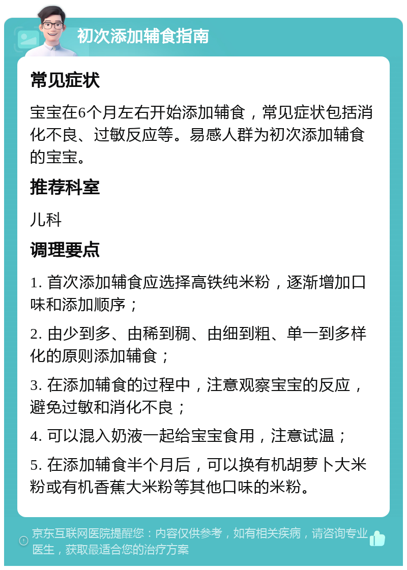 初次添加辅食指南 常见症状 宝宝在6个月左右开始添加辅食，常见症状包括消化不良、过敏反应等。易感人群为初次添加辅食的宝宝。 推荐科室 儿科 调理要点 1. 首次添加辅食应选择高铁纯米粉，逐渐增加口味和添加顺序； 2. 由少到多、由稀到稠、由细到粗、单一到多样化的原则添加辅食； 3. 在添加辅食的过程中，注意观察宝宝的反应，避免过敏和消化不良； 4. 可以混入奶液一起给宝宝食用，注意试温； 5. 在添加辅食半个月后，可以换有机胡萝卜大米粉或有机香蕉大米粉等其他口味的米粉。