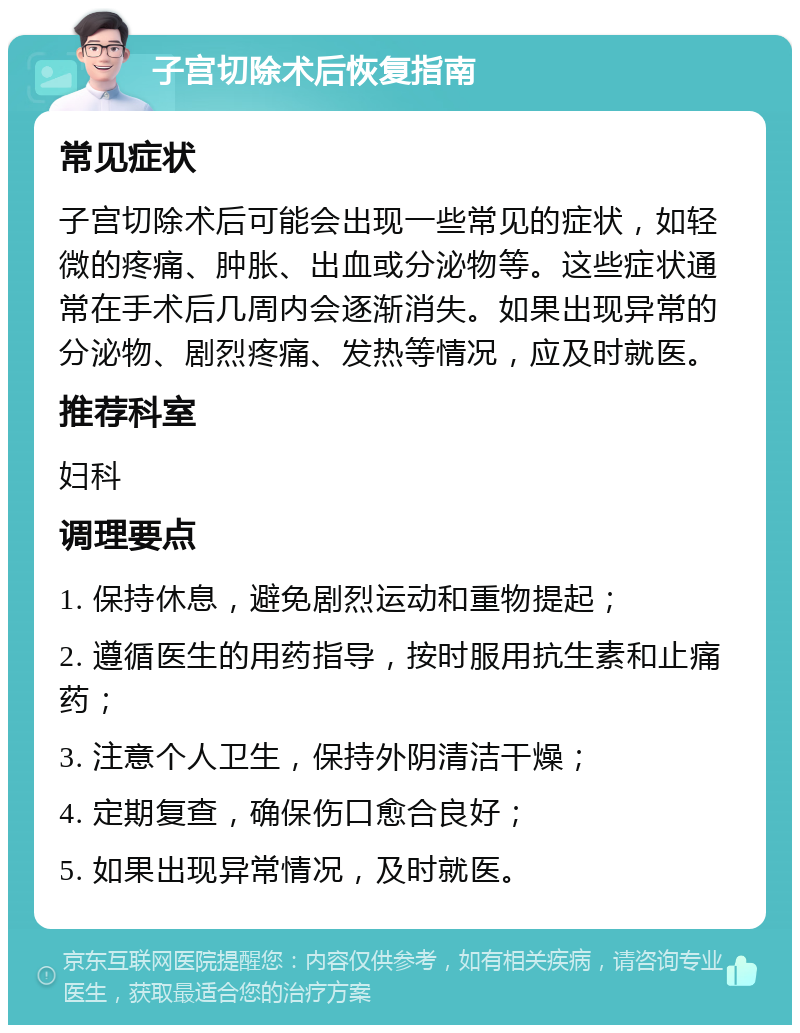 子宫切除术后恢复指南 常见症状 子宫切除术后可能会出现一些常见的症状，如轻微的疼痛、肿胀、出血或分泌物等。这些症状通常在手术后几周内会逐渐消失。如果出现异常的分泌物、剧烈疼痛、发热等情况，应及时就医。 推荐科室 妇科 调理要点 1. 保持休息，避免剧烈运动和重物提起； 2. 遵循医生的用药指导，按时服用抗生素和止痛药； 3. 注意个人卫生，保持外阴清洁干燥； 4. 定期复查，确保伤口愈合良好； 5. 如果出现异常情况，及时就医。