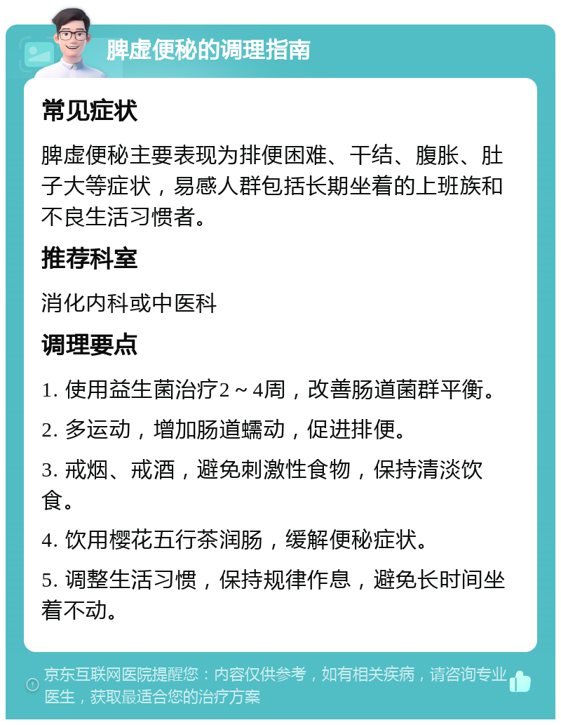 脾虚便秘的调理指南 常见症状 脾虚便秘主要表现为排便困难、干结、腹胀、肚子大等症状，易感人群包括长期坐着的上班族和不良生活习惯者。 推荐科室 消化内科或中医科 调理要点 1. 使用益生菌治疗2～4周，改善肠道菌群平衡。 2. 多运动，增加肠道蠕动，促进排便。 3. 戒烟、戒酒，避免刺激性食物，保持清淡饮食。 4. 饮用樱花五行茶润肠，缓解便秘症状。 5. 调整生活习惯，保持规律作息，避免长时间坐着不动。