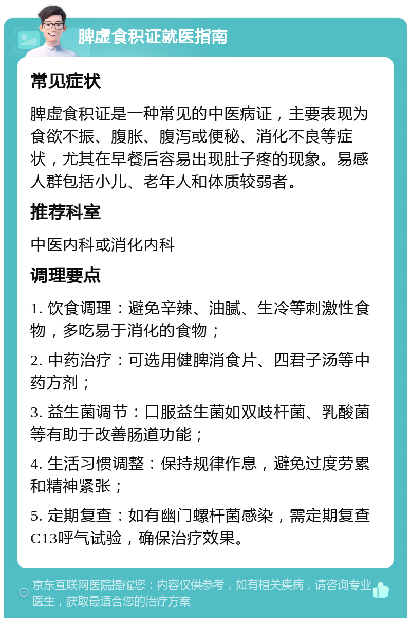 脾虚食积证就医指南 常见症状 脾虚食积证是一种常见的中医病证，主要表现为食欲不振、腹胀、腹泻或便秘、消化不良等症状，尤其在早餐后容易出现肚子疼的现象。易感人群包括小儿、老年人和体质较弱者。 推荐科室 中医内科或消化内科 调理要点 1. 饮食调理：避免辛辣、油腻、生冷等刺激性食物，多吃易于消化的食物； 2. 中药治疗：可选用健脾消食片、四君子汤等中药方剂； 3. 益生菌调节：口服益生菌如双歧杆菌、乳酸菌等有助于改善肠道功能； 4. 生活习惯调整：保持规律作息，避免过度劳累和精神紧张； 5. 定期复查：如有幽门螺杆菌感染，需定期复查C13呼气试验，确保治疗效果。