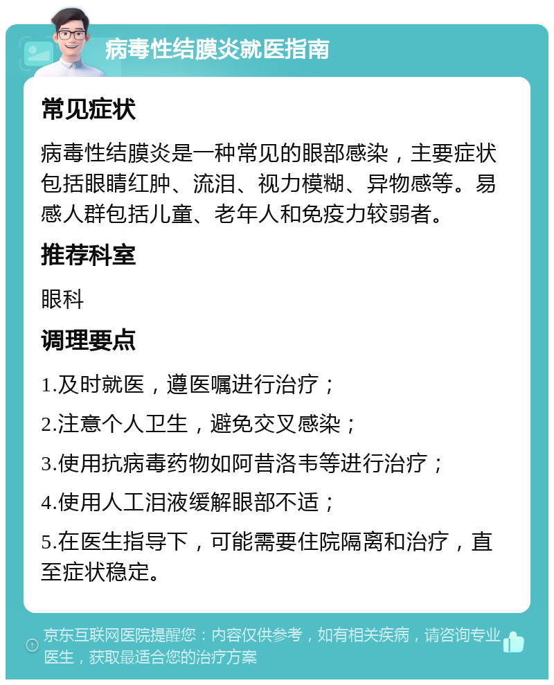 病毒性结膜炎就医指南 常见症状 病毒性结膜炎是一种常见的眼部感染，主要症状包括眼睛红肿、流泪、视力模糊、异物感等。易感人群包括儿童、老年人和免疫力较弱者。 推荐科室 眼科 调理要点 1.及时就医，遵医嘱进行治疗； 2.注意个人卫生，避免交叉感染； 3.使用抗病毒药物如阿昔洛韦等进行治疗； 4.使用人工泪液缓解眼部不适； 5.在医生指导下，可能需要住院隔离和治疗，直至症状稳定。