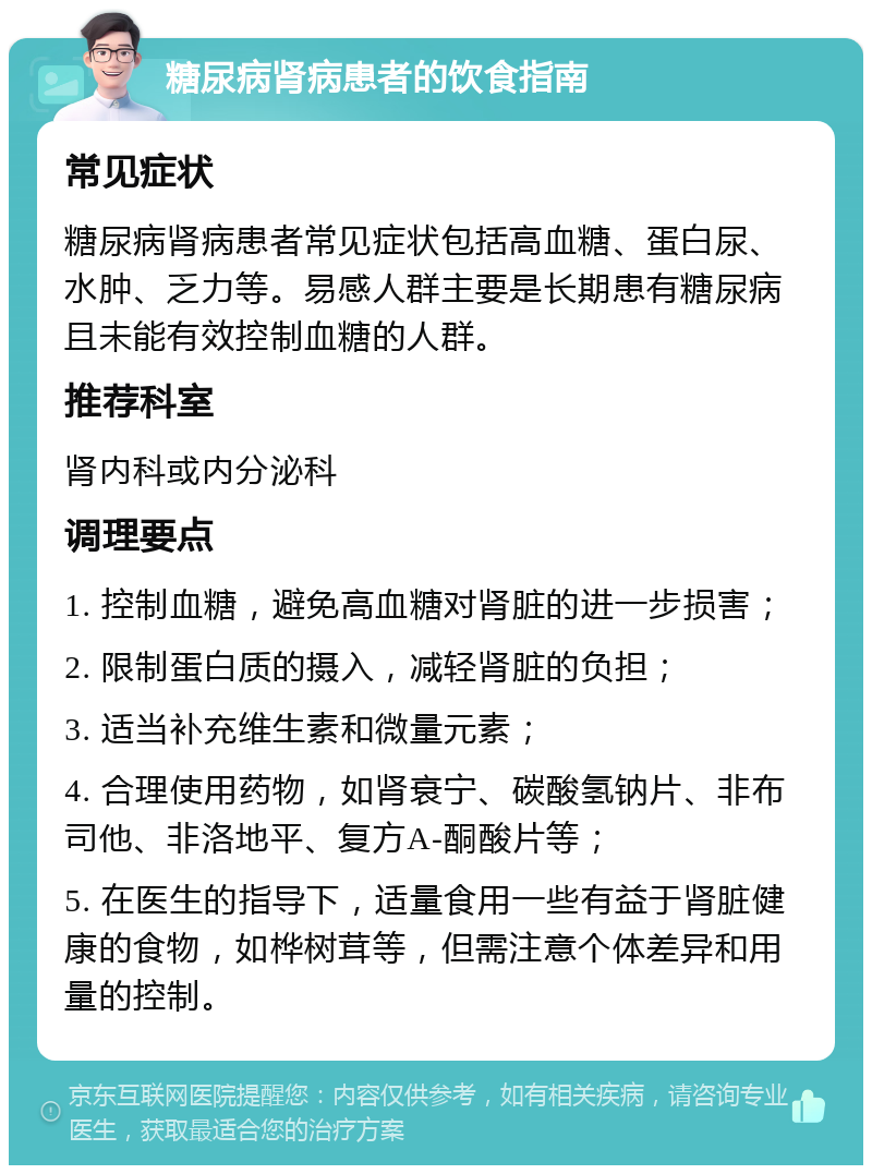 糖尿病肾病患者的饮食指南 常见症状 糖尿病肾病患者常见症状包括高血糖、蛋白尿、水肿、乏力等。易感人群主要是长期患有糖尿病且未能有效控制血糖的人群。 推荐科室 肾内科或内分泌科 调理要点 1. 控制血糖，避免高血糖对肾脏的进一步损害； 2. 限制蛋白质的摄入，减轻肾脏的负担； 3. 适当补充维生素和微量元素； 4. 合理使用药物，如肾衰宁、碳酸氢钠片、非布司他、非洛地平、复方A-酮酸片等； 5. 在医生的指导下，适量食用一些有益于肾脏健康的食物，如桦树茸等，但需注意个体差异和用量的控制。