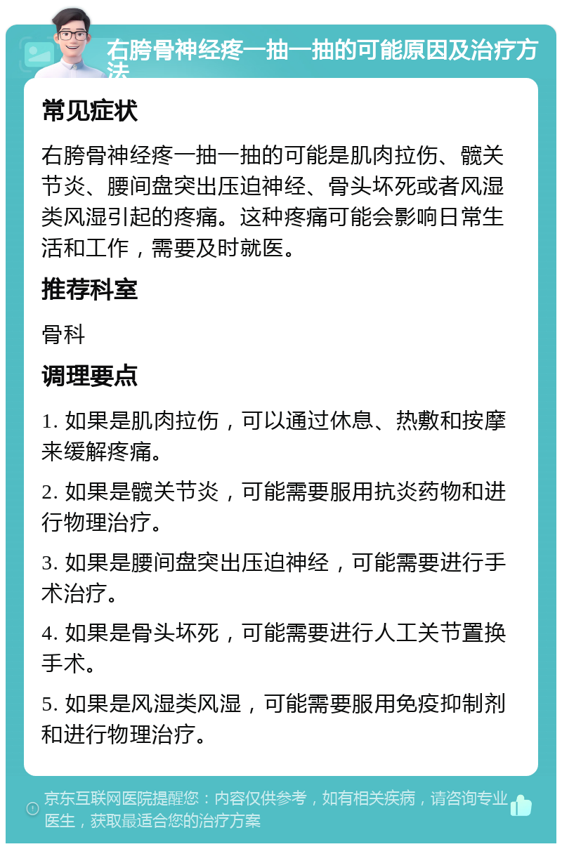 右胯骨神经疼一抽一抽的可能原因及治疗方法 常见症状 右胯骨神经疼一抽一抽的可能是肌肉拉伤、髋关节炎、腰间盘突出压迫神经、骨头坏死或者风湿类风湿引起的疼痛。这种疼痛可能会影响日常生活和工作，需要及时就医。 推荐科室 骨科 调理要点 1. 如果是肌肉拉伤，可以通过休息、热敷和按摩来缓解疼痛。 2. 如果是髋关节炎，可能需要服用抗炎药物和进行物理治疗。 3. 如果是腰间盘突出压迫神经，可能需要进行手术治疗。 4. 如果是骨头坏死，可能需要进行人工关节置换手术。 5. 如果是风湿类风湿，可能需要服用免疫抑制剂和进行物理治疗。