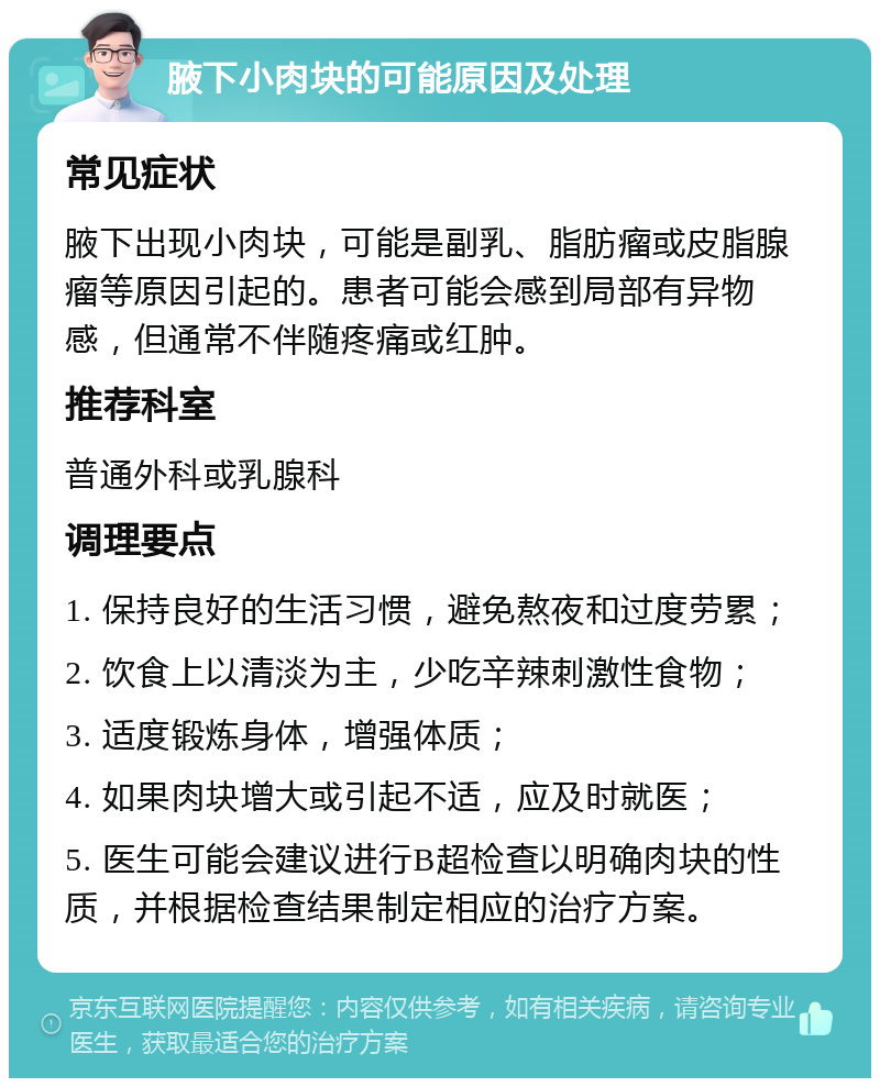 腋下小肉块的可能原因及处理 常见症状 腋下出现小肉块，可能是副乳、脂肪瘤或皮脂腺瘤等原因引起的。患者可能会感到局部有异物感，但通常不伴随疼痛或红肿。 推荐科室 普通外科或乳腺科 调理要点 1. 保持良好的生活习惯，避免熬夜和过度劳累； 2. 饮食上以清淡为主，少吃辛辣刺激性食物； 3. 适度锻炼身体，增强体质； 4. 如果肉块增大或引起不适，应及时就医； 5. 医生可能会建议进行B超检查以明确肉块的性质，并根据检查结果制定相应的治疗方案。