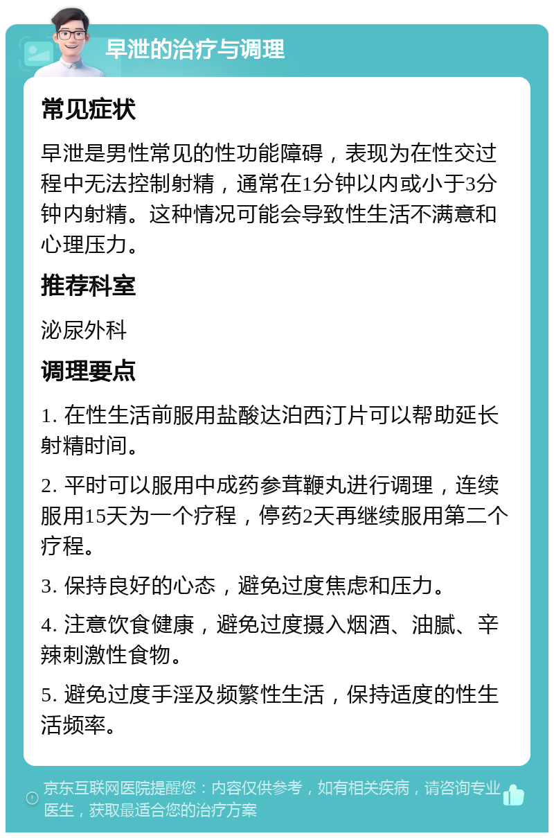 早泄的治疗与调理 常见症状 早泄是男性常见的性功能障碍，表现为在性交过程中无法控制射精，通常在1分钟以内或小于3分钟内射精。这种情况可能会导致性生活不满意和心理压力。 推荐科室 泌尿外科 调理要点 1. 在性生活前服用盐酸达泊西汀片可以帮助延长射精时间。 2. 平时可以服用中成药参茸鞭丸进行调理，连续服用15天为一个疗程，停药2天再继续服用第二个疗程。 3. 保持良好的心态，避免过度焦虑和压力。 4. 注意饮食健康，避免过度摄入烟酒、油腻、辛辣刺激性食物。 5. 避免过度手淫及频繁性生活，保持适度的性生活频率。