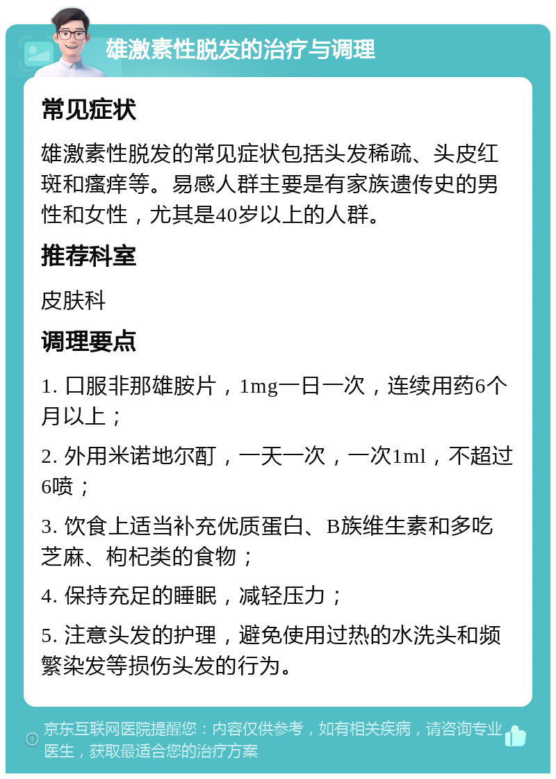 雄激素性脱发的治疗与调理 常见症状 雄激素性脱发的常见症状包括头发稀疏、头皮红斑和瘙痒等。易感人群主要是有家族遗传史的男性和女性，尤其是40岁以上的人群。 推荐科室 皮肤科 调理要点 1. 口服非那雄胺片，1mg一日一次，连续用药6个月以上； 2. 外用米诺地尔酊，一天一次，一次1ml，不超过6喷； 3. 饮食上适当补充优质蛋白、B族维生素和多吃芝麻、枸杞类的食物； 4. 保持充足的睡眠，减轻压力； 5. 注意头发的护理，避免使用过热的水洗头和频繁染发等损伤头发的行为。