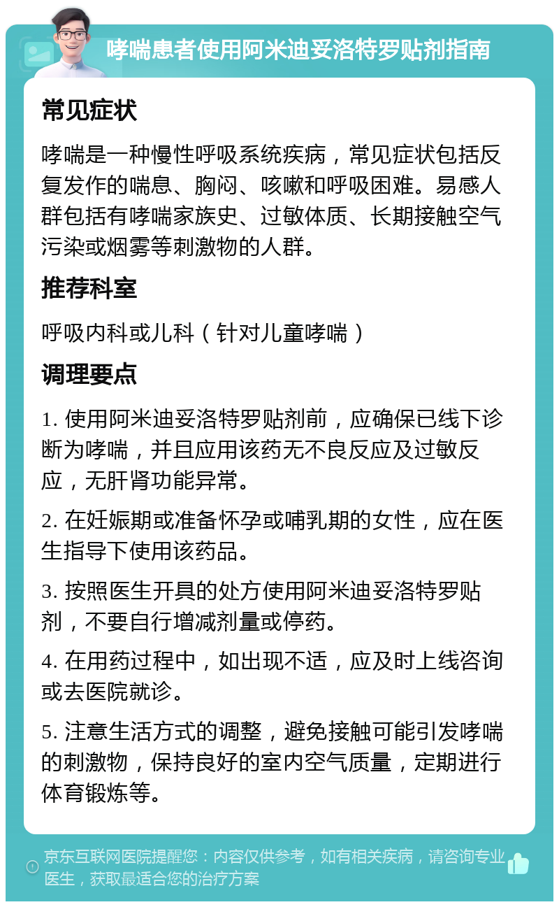 哮喘患者使用阿米迪妥洛特罗贴剂指南 常见症状 哮喘是一种慢性呼吸系统疾病，常见症状包括反复发作的喘息、胸闷、咳嗽和呼吸困难。易感人群包括有哮喘家族史、过敏体质、长期接触空气污染或烟雾等刺激物的人群。 推荐科室 呼吸内科或儿科（针对儿童哮喘） 调理要点 1. 使用阿米迪妥洛特罗贴剂前，应确保已线下诊断为哮喘，并且应用该药无不良反应及过敏反应，无肝肾功能异常。 2. 在妊娠期或准备怀孕或哺乳期的女性，应在医生指导下使用该药品。 3. 按照医生开具的处方使用阿米迪妥洛特罗贴剂，不要自行增减剂量或停药。 4. 在用药过程中，如出现不适，应及时上线咨询或去医院就诊。 5. 注意生活方式的调整，避免接触可能引发哮喘的刺激物，保持良好的室内空气质量，定期进行体育锻炼等。