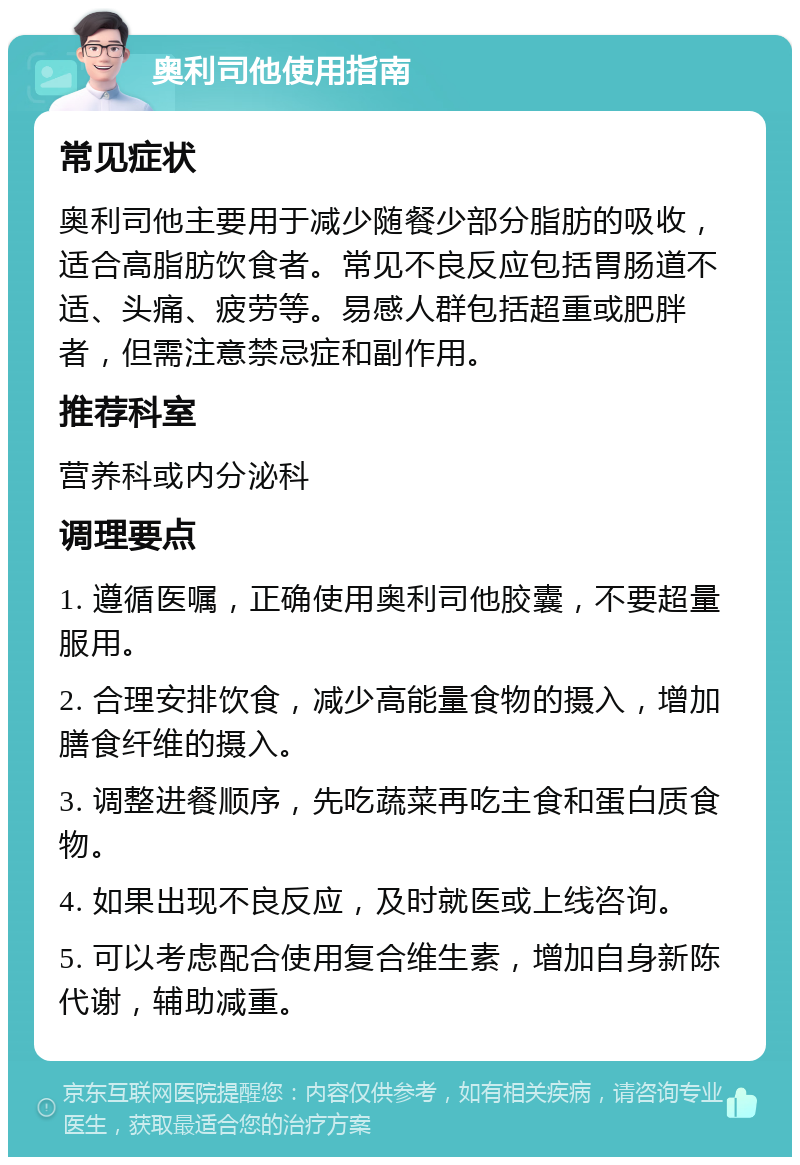 奥利司他使用指南 常见症状 奥利司他主要用于减少随餐少部分脂肪的吸收，适合高脂肪饮食者。常见不良反应包括胃肠道不适、头痛、疲劳等。易感人群包括超重或肥胖者，但需注意禁忌症和副作用。 推荐科室 营养科或内分泌科 调理要点 1. 遵循医嘱，正确使用奥利司他胶囊，不要超量服用。 2. 合理安排饮食，减少高能量食物的摄入，增加膳食纤维的摄入。 3. 调整进餐顺序，先吃蔬菜再吃主食和蛋白质食物。 4. 如果出现不良反应，及时就医或上线咨询。 5. 可以考虑配合使用复合维生素，增加自身新陈代谢，辅助减重。